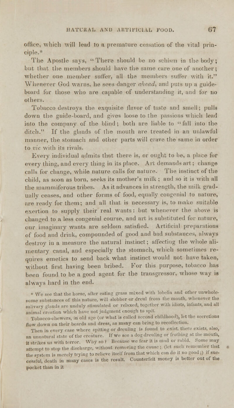 office, which will lead to a premature cessation of the vital prin- ciple.* The Apostle says, There should be no schism in the body; but that the members should have the same care one of another; whether one member suffer, all the members suffer with it. Whenever God warns, he sees danger ahead) and puts up a guide- board for those who are capable of understanding it, and for no others. Tobacco destroys the exquisite flavor of taste and smell; pulls down the guide-board, and gives loose to the passions which lead into the company of the blind; both are liable to fall into the ditch. If the glands of the mouth are treated in an unlawful manner, the stomach and other parts will crave the same in order to vie with its rivals. Every individual admits that there is, or ought to be, a place for every thing, and every thing in its place. Art demands art: change calls for change, while nature calls for nature. The instinct of the child, as soon as born, seeks its mother's milk ; and so it is with all the mammiferous tribes. As it advances in strength, the milk grad- ually ceases, and other forms of food, equally congenial to nature, are ready for them; and all that is necessary is, to make suitable exertion to supply their real wants: but whenever the above is changed to a less congenial course, and art is substituted for nature, our imaginary wants are seldom satisfied. Artificial preparations of food and drink, compounded of good and bad substances, always destroy in a measure the natural instinct; affecting the whole ali- mentary canal, and especially the stomach, which sometimes re- quires emetics to send back what instinct would not have taken, without first having been bribed. For this purpose, tobacco has been found to be a good agent for the transgressor, whose way is always hard in the end. * We Bee that the horse, after eating grass mixed with lobelia and other unwhole- some substances of this nature, will slobber or dreul from the mouth, whenever the salivary glands are unduly stimulated or relaxed, together with idiots, infants, and all animal creation which have not judgment enough to spit. Tobaeco-ohewers, in old age (or what is called second childhood), let the secretions flow down on their beards and dress, as many can bring to recollection. Then in every case where spitting or dreuling is found to exist, there exists, also, an unnatural state of the creature. If we see a dog dreuling or frothing at the mouth, it strikes us with terror. Why so ? Because we fear it is mad or rabid. Some may attempt to stop the discharge, without removing the cause ; (Jet such remember that the system is merely trying to relieve itself from that which can do it no good ;) it suc- cessful, death in many cases is the result. Counterfeit money is better out of the pocket than in it