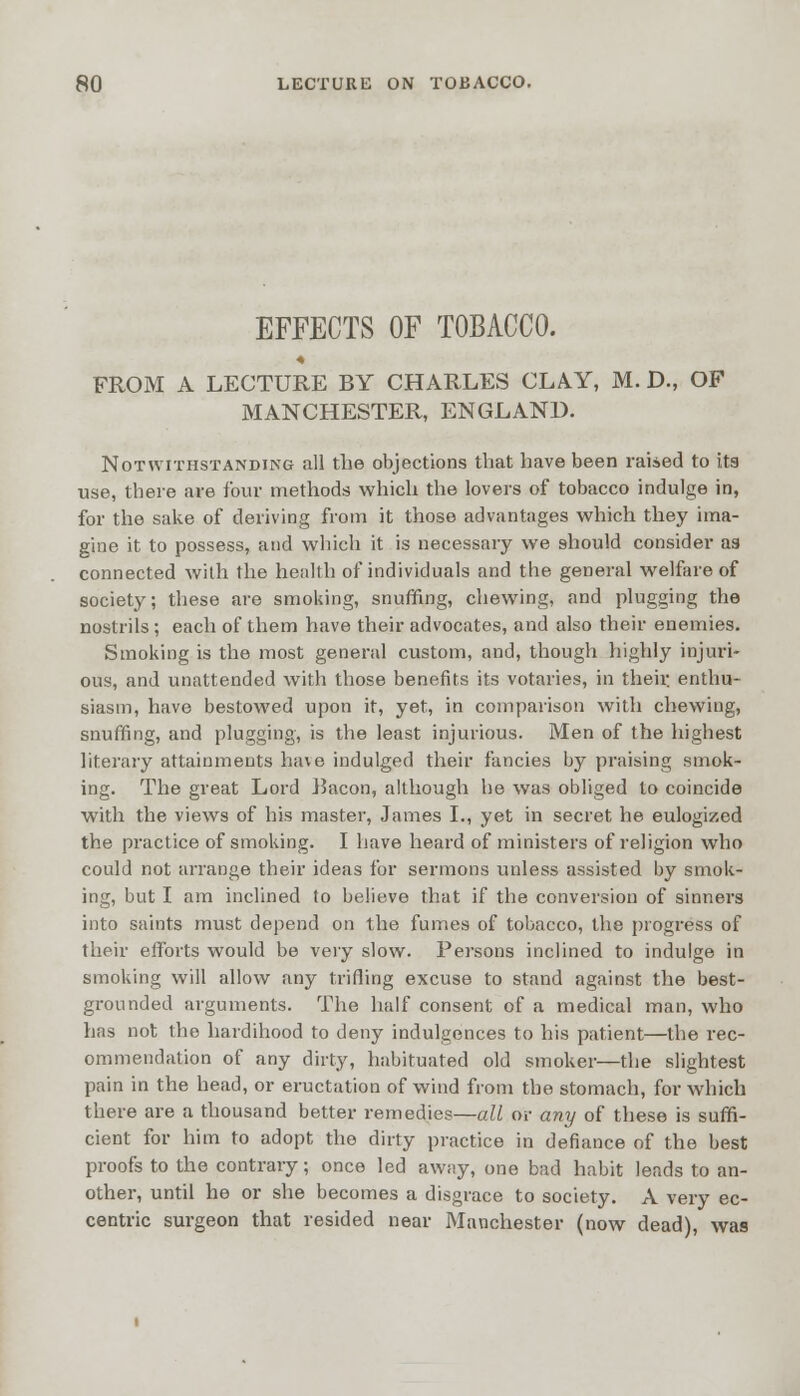 EFFECTS OF TOBACCO. FROM A LECTURE BY CHARLES CLAY, M. D., OF MANCHESTER, ENGLAND. Notwithstanding all the objections that have been raised to its use, there are four methods which the lovers of tobacco indulge in, for the sake of deriving from it those advantages which they ima- gine it to possess, and which it is necessary we should consider as connected with the health of individuals and the general welfare of society; these are smoking, snuffing, chewing, and plugging the nostrils ; each of them have their advocates, and also their enemies. Smoking is the most general custom, and, though highly injuri- ous, and unattended with those benefits its votaries, in then: enthu- siasm, have bestowed upon it, yet, in comparison with chewing, snuffing, and plugging, is the least injurious. Men of the highest literary attainments have indulged their fancies by praising smok- ing. The great Lord ISacon, although he was obliged to coincide with the views of his master, James I., yet in secret he eulogized the practice of smoking. I have heard of ministers of religion who could not arrange their ideas for sermons unless assisted by smok- ing, but I am inclined to believe that if the conversion of sinners into saints must depend on the fumes of tobacco, the progress of their efforts would be very slow. Persons inclined to indulge in smoking will allow any trifling excuse to stand against the best- grounded arguments. The half consent of a medical man, who has not the hardihood to deny indulgences to his patient—the rec- ommendation of any dirty, habituated old smoker—the slightest pain in the head, or eructation of wind from the stomach, for which there are a thousand better remedies—all or any of these is suffi- cient for him to adopt the dirty practice in defiance of the best proofs to the contrary; once led away, one bad habit leads to an- other, until he or she becomes a disgrace to society. A very ec- centric surgeon that resided near Manchester (now dead), was