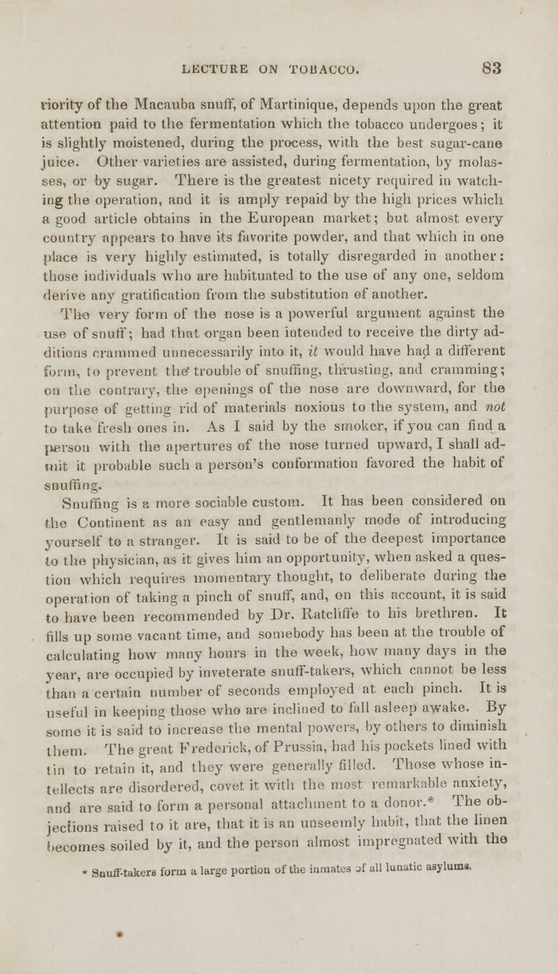 riority of the Macauba snuff, of Martinique, depends upon the great attention paid to the fermentation which the tobacco undergoes; it is slightly moistened, during the process, with the best sugar-cane juice. Other varieties are assisted, during fermentation, by molas- ses, or by sugar. There is the greatest nicety required in watch- ing the operation, and it is amply repaid b}r the high prices which a good article obtains in the European market; but almost every country appears to have its favorite powder, and that which in one place is very highly estimated, is totally disregarded in another: those individuals who are habituated to the use of any one, seldom derive any gratification from the substitution of another. The very form of the nose is a powerful argument against the use of snuff; had that organ been intended to receive the dirty ad- ditions crammed unnecessarily into it, it would have had a different form, to prevent the trouble of snuffing, thrusting, and cramming; on the contrary, the openings of the nose are downward, for the purpose of getting rid of materials noxious to the system, and not to take fresh ones in. As I said by the smoker, if you can find a person with the apertures of the nose turned upward, I shall ad- mit it probable such a person's conformation favored the habit of snuffing. Snuffing is a more sociable custom. It has been considered on the Continent as an easy and gentlemanly mode of introducing yourself to a stranger. It is said to be of the deepest importance to the physician, as it gives him an opportunity, when asked a ques- tion which requires momentary thought, to deliberate during the operation of taking a pinch of snuff, and, on this account, it is said to have been recommended by Dr. Ratcliffe to his brethren. It fills up some vacant time, aud somebody has been at the trouble of calculating how many hours in the week, how many days in the year, are occupied by inveterate snuff-takers, which cannot be less than a certain number of seconds employed at each pinch. It is useful in keeping those who are inclined to fall asleep awake. By some it is said to increase the mental powers, by others to diminish them. The great Frederick, of Prussia, had his pockets lined with tin to retain it, and they were generally filled. Those whose in- tellects are disordered, covet it with the most remarkable anxiety, and are said to form a personal attachment to a donor.* The ob- jections raised to it are, that it is an unseemly habit, that the linen becomes soiled by it, and the person almost impregnated with the • Snuff-takers form a large portion of the inmates jf all lunatic asylums.