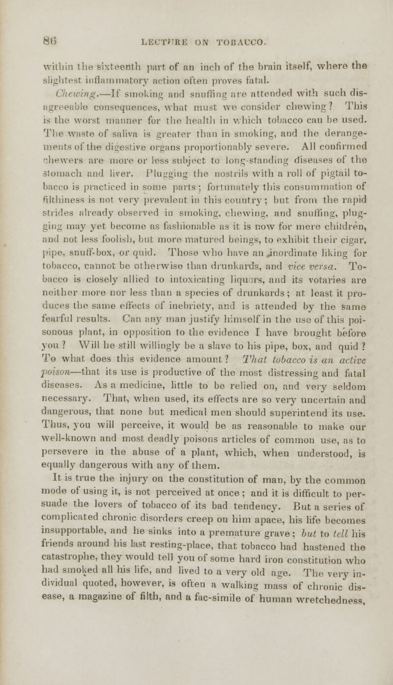 within the sixteenth part of nn inch of the brain itself, where the slightest inflammatory action often proves fatal. ring.—If smoking and snuffing are attended with such dis- agreeable consequences, what must we consider chewing? This is the worst manner for the health in which tobacco can be. used. The waste of saliva is greater than in smoking, and the derange- ments of the digestive organs proportionably severe. All confirmed ohewers are more or loss subject to long-standing diseases of the stomach and liver. Plugging the nostrils with a roll of pigtail to- bacco is practiced in some, parts; fortunately this consummation of filthiness is not very prevalent in this country ; but from the rapid strides already observed in smoking, chewing, and snuffing, plug- ging may yet become as fashionable as it is now for more children, and not less foolish, but more matured beings, to exhibit their cigar, pipe, snuff-box, or quid. Those who have an .inordinate liking for tobacco, cannot be otherwise than drunkards, and vice versa. To- bacco is closely allied to intoxicating liquors, and its votaries are neither more nor less than a species of drunkards; at least it pro- duces the same effects of inebriety, and is attended by the same fearful results. Can any man justify himsolf in the use of this poi- sonous plant, in opposition to the evidence I have brought before you ? Will he still willingly be a slave to his pipe, box, and quid ? To what does this evidence amount ? That tobacco is an active j>oison—that its use is productive of the most distressing and fatal diseases. As a medicine, little to be relied on, and very seldom necessary. That, when used, its effects are so very uncertain and dangerous, that none but medical men should superintend its use. Thus, you will perceive, it would be as reasonable to make out- well-known and most deadly poisons articles of common use, as to persevere in the abuse of a plant, which, when understood, is equally dangerous with any of them. It is true the injury on the constitution of man, by the common mode of using it, is not perceived at once; and it is difficult to per- suade the lovers of tobacco of its bad tendency. But a series of complicated chronic disorders creep on him apace, his life becomes insupportable, and he sinks into a premature grave; but to tell his friends around his last resting-place, that tobacco had hastened the catastrophe, they would tell you of some hard iron constitution who had smoked all his life, and lived to a very old age. The very in- dividual quoted, however, is often a walking mass of chronic dis- ease, a magazine of filth, and a fac-simile of human wretchedness,