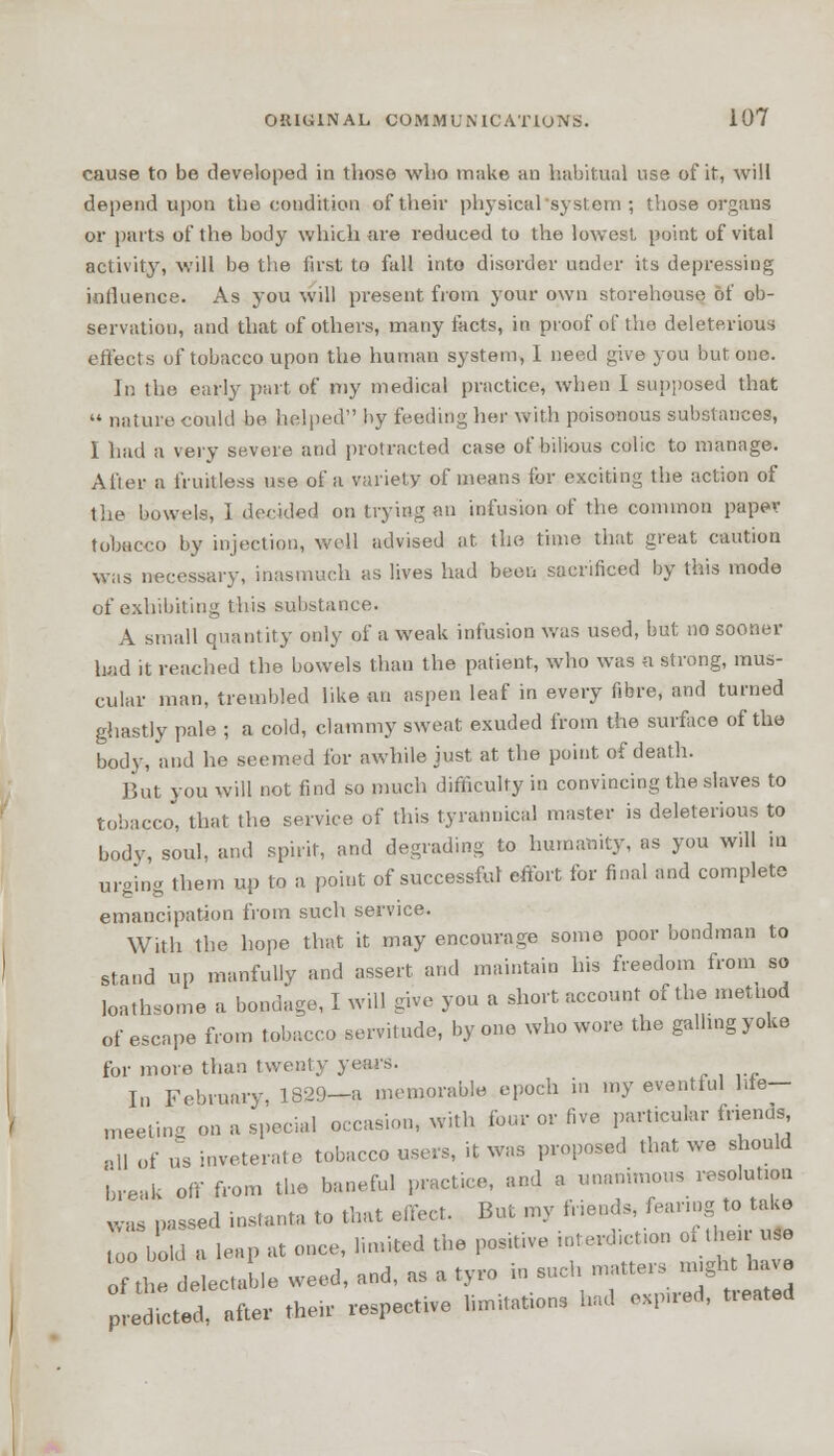cause to be developed in those who make an habitual use of it, will depend upon the condition of their physical'system ; those organs or parts of the body which are reduced to the lowest point of vital activity, will be the first to fall into disorder under its depressing influence. As you will present from your own storehouse of ob- servation, and that of others, many facts, in proof of the deleterious effects of tobacco upon the human system, 1 need give you but one. In the early part of my medical practice, when I supposed that nature could be helped by feeding her with poisonous substances, I had a very severe and protracted case of bilious colic to manage. After a fruitless use of a variety of means for exciting the action of the bowels, I decided on trying an infusion of the common paper tobacco by injection, well advised at the time that great caution was necessary, inasmuch as lives had been sacrificed by this mode of exhibiting this substance. A small quantity only of a weak infusion was used, but no sooner had it reached the bowels than the patient, who was a strong, mus- cular man, trembled like an aspen leaf in every fibre, and turned ghastly pale ; a cold, clammy sweat exuded from the surface of the body, and he seemed for awhile just at the point of death. But you will not find so much difficulty in convincing the slaves to tobacco, that the service of this tyrannical master is deleterious to body, soul, and spirit, and degrading to humanity, as you will in urging them up to a point of successful effort for final and complete emancipation from such service. With the hope that it may encourage some poor bondman to stand up manfully and assert and maintain his freedom from so loathsome a bondage, I will give you a short account of the metnod of escape from tobacco servitude, by one who wore the galling yoke for more than twenty years. In February, 1329—a memorable epoch in my eventful Me— meeting on a special occasion, with four or five particular friends nll 0f „s inveterate tobacco users, it was proposed that we should break off from the baneful practice, and a unanimous resolution was passed instanta to that effect. But my fneuds, fearing to take o bold a leap at once, limited the positive interdiction of the* use of the delectable weed, and, as a tyro in such .natters might have Led, after then- respect.ve limitations had e^red, treated