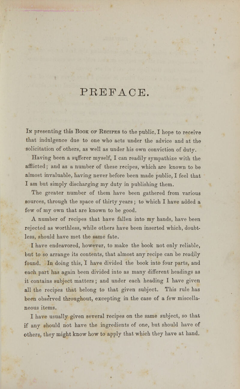 PREFACE. In presenting this Book of Recipes to the public, I hope to receive that indulgence due to one who acts under the advice and at the solicitation of others, as well as under his own conviction of duty. Having been a sufferer myself, I can readily sympathize with the afflicted; and as a number of these recipes, which are known to be almost invaluable, having never before been made publio, I feel that I am but simply discharging my duty in publishing them. The greater number of them have been gathered from various sources, through the space of thirty years ; to which I have added a few of my own that are known to be good. A number of recipes that have fallen into my hands, have been rejected as worthless, while others have been inserted which, doubt- less, should have met the same fate. I have endeavored, however, to make the book not only reliable, but to so arrange its contents, that almost any recipe can be readily found. In doing this, I have divided the book into four parts, and each part has again been divided into as many different headings as it contains subject matters ; and under each heading I have given all the recipes that belong to that given subject. This rule has been observed throughout, excepting in the case of a few miscella- neous items. I have usually given several recipes on the same subject, so that if any should not have the ingredients of one, but should have of others, they might know how to apply that which they have at hand.