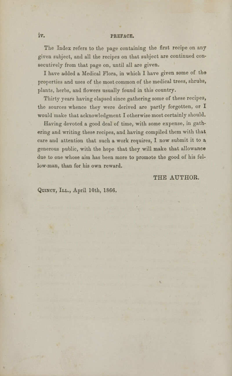 The Index refers to the page containing the first recipe on any given subject, and all the recipes on that subject are continued con- secutively from that page on, until all are given. I have added a Medical Flora, in which I have given some of the properties and uses of the most common of the medical trees, shrubs, plants, herbs, and flowers usually found in this country. Thirty years having elapsed since gathering some of these recipes, the sources whence they were derived are partly forgotten, or I would make that acknowledgment I otherwise most certainly should. Having devoted a good deal of time, with some expense, in gath- ering and writing these recipes, and having compiled them with that care and attention that such a work requires, I now submit it to a generous public, with the hope that they will make that allowance due to one whose aim has been more to promote the good of his fel- low-man, than for his own reward. THE AUTHOR. Quincy, III., April 10th, 1866.