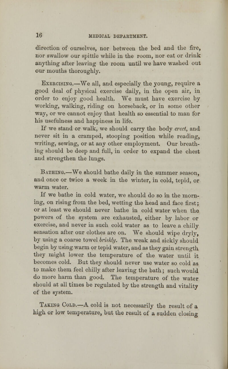 direction of ourselves, nor between the bed and the fire, nor swallow our spittle while in the room, nor eat or drink anything after leaving the room until we have washed out our mouths thoroughly. Exercising.—We all, and especially the young, require a good deal of physical exercise daily, in the open air, in order to enjoy good health. We must have exercise by working, walking, riding on horseback, or in some other way, or we cannot enjoy that health so essential to man for his usefulness and happiness in life. If we stand or walk, we should carry the body erect, and never sit in a cramped, stooping position while reading, writing, sewing, or at any other employment. Our breath- ing should be deep and full, in order to expand the chest and strengthen the lungs. Bathing.—We should bathe daily in the summer season, and once or twice a week in the winter, in cold, tepid, or warm water. If we bathe in cold water, we should do so in the morn- ing, on rising from the bed, wetting the head and face first; or at least we should never bathe in cold water when the powers of the system are exhausted, either by labor or exercise, and never in such cold water as to leave a chilly sensation after our clothes are on. We should wipe dryly, by using a coarse towel briskly. The weak and sickly should begin by using warm or tepid water, and as they gain strength they might lower the temperature of the water until it becomes cold. But they should never use water so cold as to make them feel chilly after leaving the bath; such would do more harm than good. The temperature of the water should at all times be regulated by the strength and vitality of the system. Taking Cold.—A cold is not necessarily the result of a high or low temperature, but the result of a sudden closing