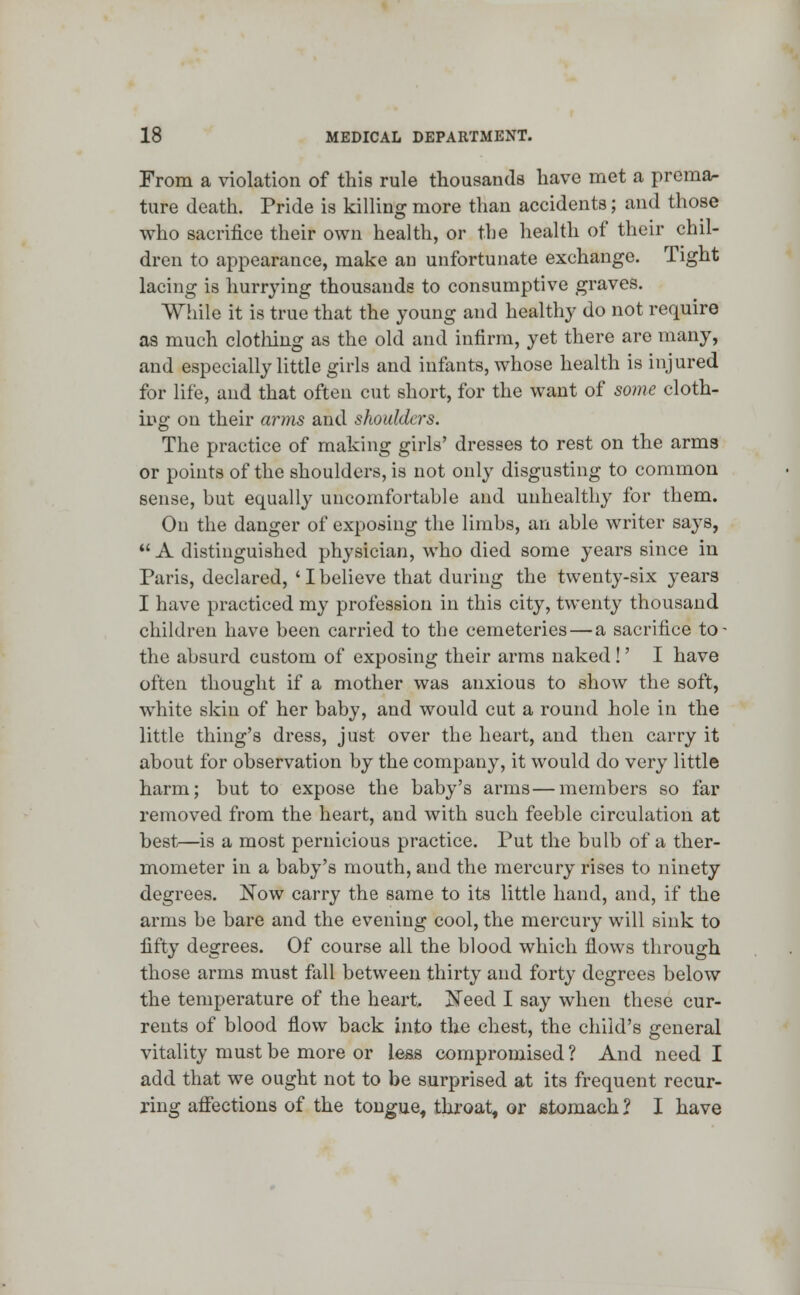 From a violation of this rule thousands have met a prema- ture death. Pride is killing more than accidents; and those who sacrifice their own health, or the health of their chil- dren to appearance, make an unfortunate exchange. Tight lacing is hurrying thousands to consumptive graves. While it is true that the young and healthy do not require as much clothing as the old and infirm, yet there are many, and especially little girls and infants, whose health is injured for life, and that often cut short, for the want of some cloth- ing on their arms and shoulders. The practice of making girls' dresses to rest on the arms or points of the shoulders, is not only disgusting to common sense, but equally uncomfortable and unhealthy for them. On the danger of exposing the limbs, an able writer says,  A distinguished physician, who died some years since in Paris, declared, ' I believe that during the twenty-six years I have practiced my profession in this city, twenty thousand children have been carried to the cemeteries — a sacrifice to- the absurd custom of exposing their arms naked !' I have often thought if a mother was anxious to show the soft, white skin of her baby, and would cut a round hole in the little thing's dress, just over the heart, and then carry it about for observation by the company, it would do very little harm; but to expose the baby's arms—members so far removed from the heart, and with such feeble circulation at best—is a most pernicious practice. Put the bulb of a ther- mometer in a baby's mouth, and the mercury rises to ninety degrees. Now carry the same to its little hand, and, if the arms be bare and the evening cool, the mercury will sink to fifty degrees. Of course all the blood which flows through those arms must fall between thirty and forty degrees below the temperature of the heart. jSTeed I say when these cur- rents of blood flow back into the chest, the child's general vitality must be more or less compromised ? And need I add that we ought not to be surprised at its frequent recur- ring affections of the tongue, throat, or stomach ? I have