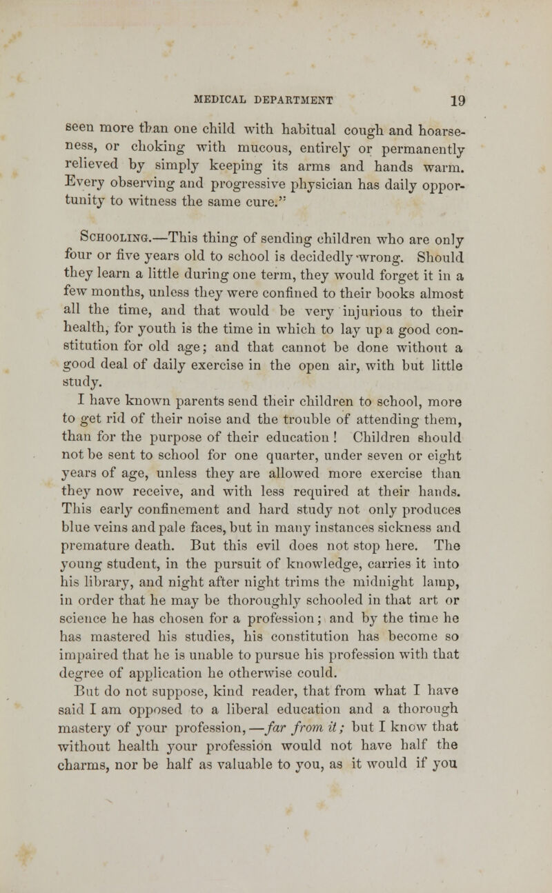 seen more than one child with habitual cough and hoarse- ness, or choking with mucous, entirely or permanently relieved by simply keeping its arms and hands warm. Every observing and progressive physician has daily oppor- tunity to witness the same cure. Schooling.—This thing of sending children who are only four or five years old to school is decidedly-wrong. Should they learn a little during one term, they would forget it in a few months, unless they were confined to their books almost all the time, and that would be very injurious to their health, for youth is the time in which to lay up a good con- stitution for old age; and that cannot be done without a good deal of daily exercise in the open air, with but little study. I have known parents send their children to school, more to get rid of their noise and the trouble of attending them, than for the purpose of their education ! Children should not be sent to school for one quarter, under seven or eight years of age, unless they are allowed more exercise than they now receive, and with less required at their hands. This early confinement and hard study not only produces blue veins and pale faces, but in many instances sickness and premature death. But this evil does not stop here. The young student, in the pursuit of knowledge, carries it into his library, and night after night trims the midnight lamp, in order that he may be thoroughly schooled in that art or science he has chosen for a profession; and by the time he has mastered his studies, his constitution has become so impaired that he is unable to pursue his profession with that degree of application he otherwise could. But do not suppose, kind reader, that from what I have said I am opposed to a liberal education and a thorough mastery of your profession, —far from it; but I know that without health j^our profession would not have half the charms, nor be half as valuable to you, as it would if you