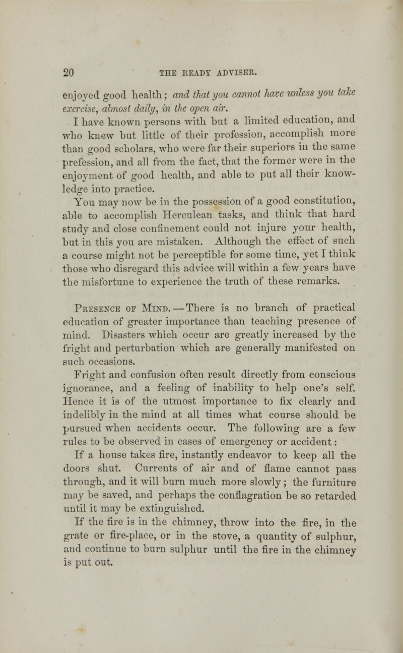 enjoyed good health; and thai you cannot have unless you take exercise, almost daily, in the open air. I have known persons with but a limited education, and who knew but little of their profession, accomplish more than good scholars, who were far their superiors in the same profession, and all from the fact, that the former were in the enjoyment of good health, and able to put all their know- ledge into practice. You may now be in the possession of a good constitution, able to accomplish Herculean tasks, and think that hard study and close confinement could not injure your health, but in this you are mistaken. Although the effect of such a course might not be perceptible for some time, yet I think those who disregard this advice will within a few years have the misfortune to experience the truth of these remarks. Presence of Mind.—There is no branch of practical education of greater importance than teaching presence of mind. Disasters which occur are greatly increased by the fright and perturbation which are generally manifested on such occasions. Fright and confusion often result directly from conscious ignorance, and a feeling of inability to help one's self. Hence it is of the utmost importance to fix clearly and indelibly in the mind at all times what course should be pursued when accidents occur. The following are a few rules to be observed in cases of emergency or accident: If a house takes fire, instantly endeavor to keep all the doors shut. Currents of air and of flame cannot pass through, and it will burn much more slowly; the furniture may be saved, and perhaps the conflagration be so retarded until it may be extinguished. If the fire is in the chimney, throw into the fire, in the grate or fire-place, or in the stove, a quantity of sulphur, and continue to burn sulphur until the fire in the chimney is put out.