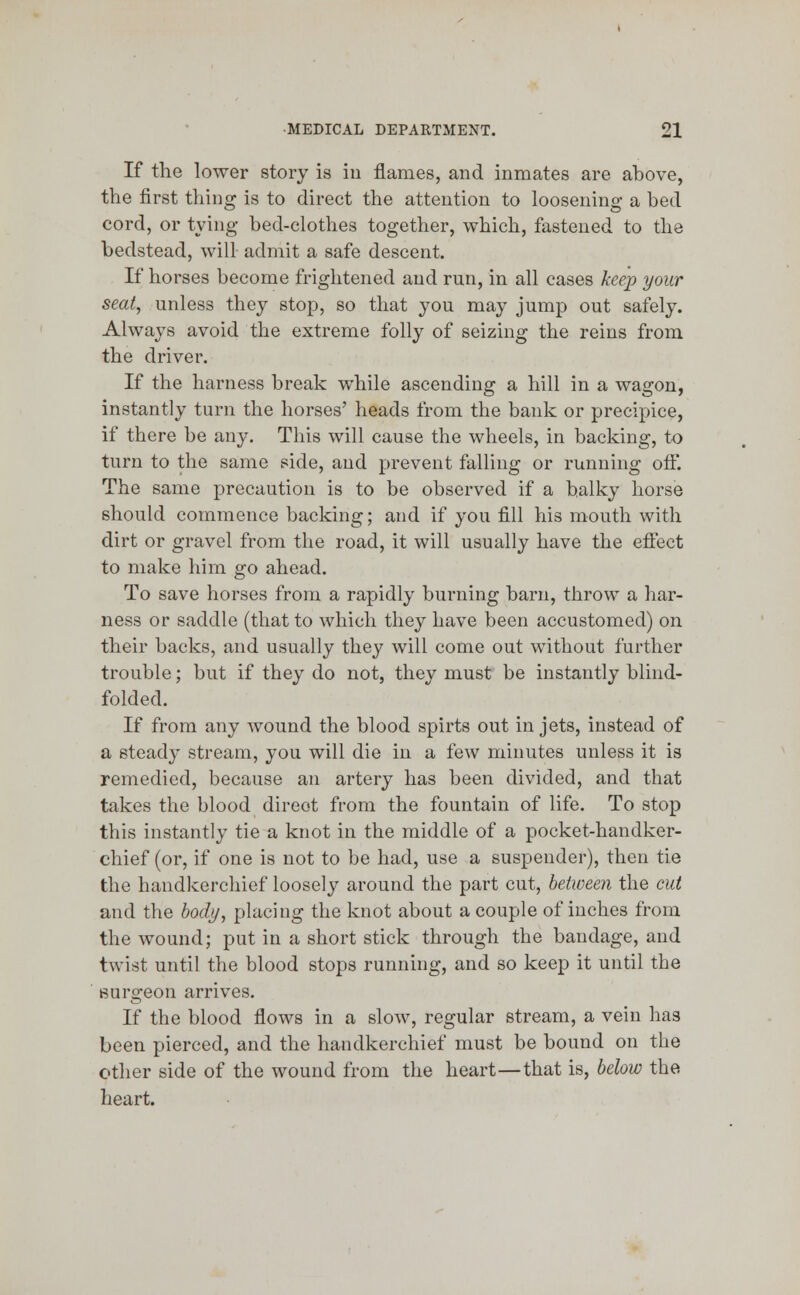 If the lower story is in flames, and inmates are above, the first thing is to direct the attention to loosening a bed cord, or tying bed-clothes together, which, fastened to the bedstead, will admit a safe descent. If horses become frightened and run, in all cases keep your seat, unless they stop, so that you may jump out safely. Always avoid the extreme folly of seizing the reins from the driver. If the harness break while ascending a hill in a wagon, instantly turn the horses' heads from the bank or precipice, if there be any. This will cause the wheels, in backing, to turn to the same side, and prevent falling or running off. The same precaution is to be observed if a balky horse should commence backing; and if you fill his mouth with dirt or gravel from the road, it will usually have the effect to make him go ahead. To save horses from a rapidly burning barn, throw a har- ness or saddle (that to which they have been accustomed) on their backs, and usually they will come out without further trouble; but if they do not, they must be instantly blind- folded. If from any wound the blood spirts out in jets, instead of a steady stream, you will die in a few minutes unless it is remedied, because an artery has been divided, and that takes the blood direct from the fountain of life. To stop this instantly tie a knot in the middle of a pocket-handker- chief (or, if one is not to be had, use a suspender), then tie the handkerchief loosely around the part cut, between the cut and the body, placing the knot about a couple of inches from the wound; put in a short stick through the bandage, and twist until the blood stops running, and so keep it until the surgeon arrives. If the blood flows in a slow, regular stream, a vein has been pierced, and the handkerchief must be bound on the other side of the wound from the heart—that is, below the heart.