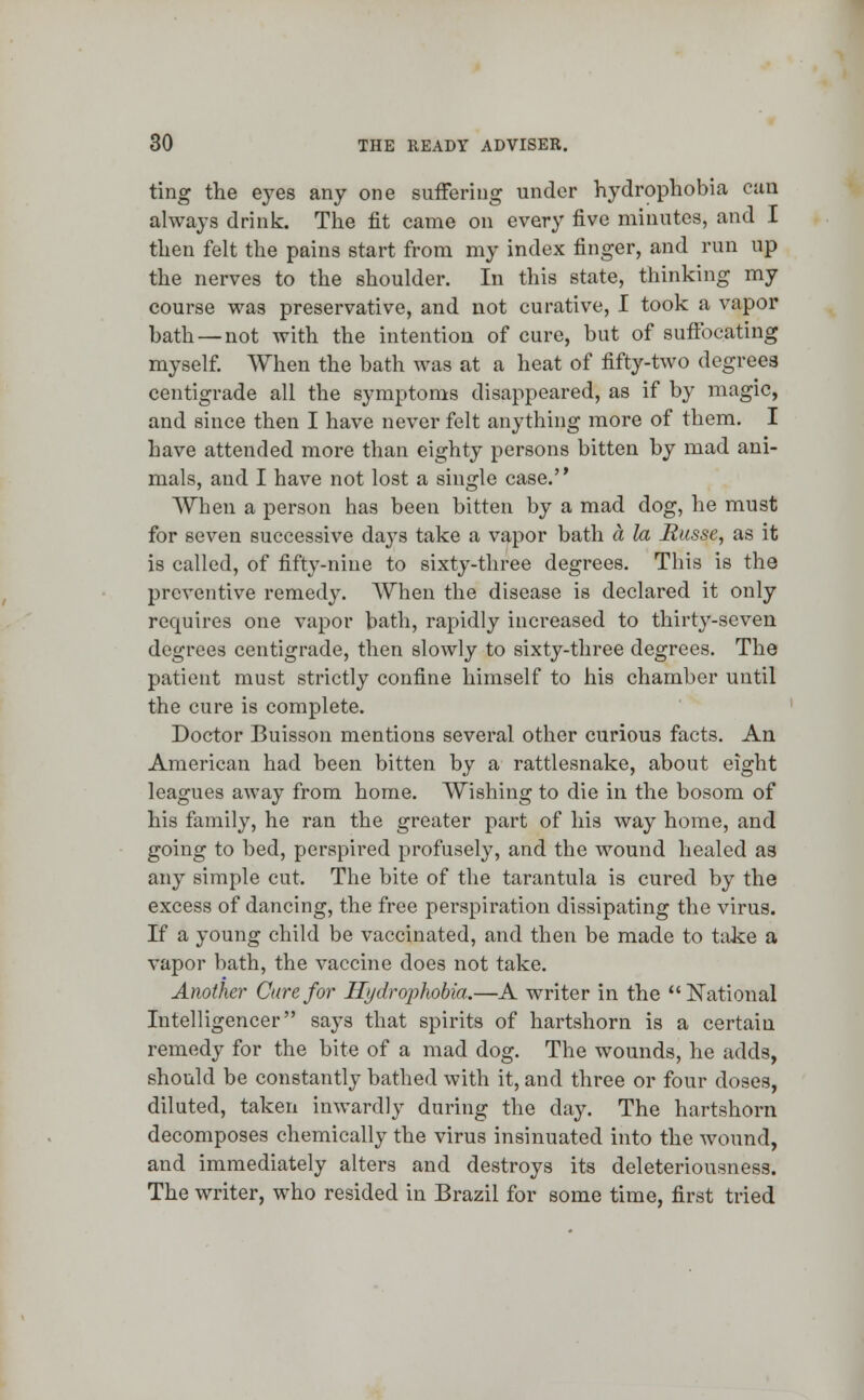 ting the eyes any one suffering under hydrophobia can always drink. The fit came on every five minutes, and I then felt the pains start from my index finger, and run up the nerves to the shoulder. In this state, thinking my course was preservative, and not curative, I took a vapor bath—not with the intention of cure, but of suffocating myself. When the bath was at a heat of fifty-two degrees centigrade all the symptoms disappeared, as if by magic, and since then I have never felt anything more of them. I have attended more than eighty persons bitten by mad ani- mals, and I have not lost a single case. When a person has been bitten by a mad dog, he must for seven successive da}rs take a vapor bath a la Basse, as it is called, of fifty-nine to sixty-three degrees. This is the preventive remedy. When the disease is declared it only requires one vapor bath, rapidly increased to thirty-seven degrees centigrade, then slowly to sixty-three degrees. The patient must strictly confine himself to his chamber until the cure is complete. Doctor Buisson mentions several other curious facts. An American had been bitten by a rattlesnake, about eight leagues away from home. Wishing to die in the bosom of his family, he ran the greater part of his way home, and going to bed, perspired profusely, and the wound healed a3 any simple cut. The bite of the tarantula is cured by the excess of dancing, the free perspiration dissipating the virus. If a young child be vaccinated, and then be made to take a vapor bath, the vaccine does not take. Another Cure for Hydrophobia.—A writer in the National Intelligencer says that spirits of hartshorn is a certain remedy for the bite of a mad dog. The wounds, he adds, should be constantly bathed with it, and three or four doses, diluted, taken inwardly during the day. The hartshorn decomposes chemically the virus insinuated into the wound, and immediately alters and destroys its deleteriousness. The writer, who resided in Brazil for some time, first tried