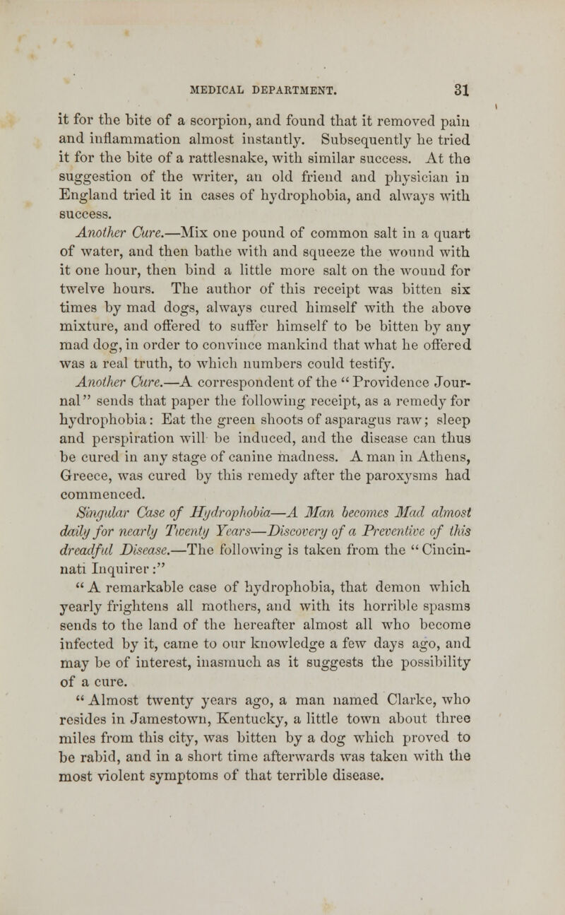 it for the bite of a scorpion, and found that it removed pain and inflammation almost instantly. Subsequently be tried it for the bite of a rattlesnake, with similar success. At the suggestion of the writer, an old friend and physician in England tried it in cases of hydrophobia, and always with success. Another Cure.—Mix one pound of common salt in a quart of water, and then bathe with and squeeze the wound with it one hour, then bind a little more salt on the wound for twelve hours. The author of this receipt was bitten six times by mad dogs, always cured himself with the above mixture, and offered to suffer himself to be bitten by any mad dog, in order to convince mankind that what he offered was a real truth, to which numbers could testify. Another Cure.—A correspondent of the  Providence Jour- nal  sends that paper the following receipt, as a remedy for hydrophobia: Eat the green shoots of asparagus raw; sleep and perspiration will be induced, and the disease can thus be cured in any stage of canine madness. A man in Athens, Greece, was cured by this remedy after the paroxysms had commenced. Singular Case of Hydrophobia—A Man becomes Had almost daily for nearly Twenty Years—Discovery of a Preventive of this dreadful Disease.—The following is taken from the  Cincin- nati Inquirer: A remarkable case of hydrophobia, that demon which yearly frightens all mothers, and with its horrible spasms sends to the land of the hereafter almost all who become infected by it, came to our knowledge a few days ago, and may be of interest, inasmuch as it suggests the possibility of a cure.  Almost twenty years ago, a man named Clarke, who resides in Jamestown, Kentucky, a little town about three miles from this city, was bitten by a dog which proved to be rabid, and in a short time afterwards was taken with the most violent symptoms of that terrible disease.