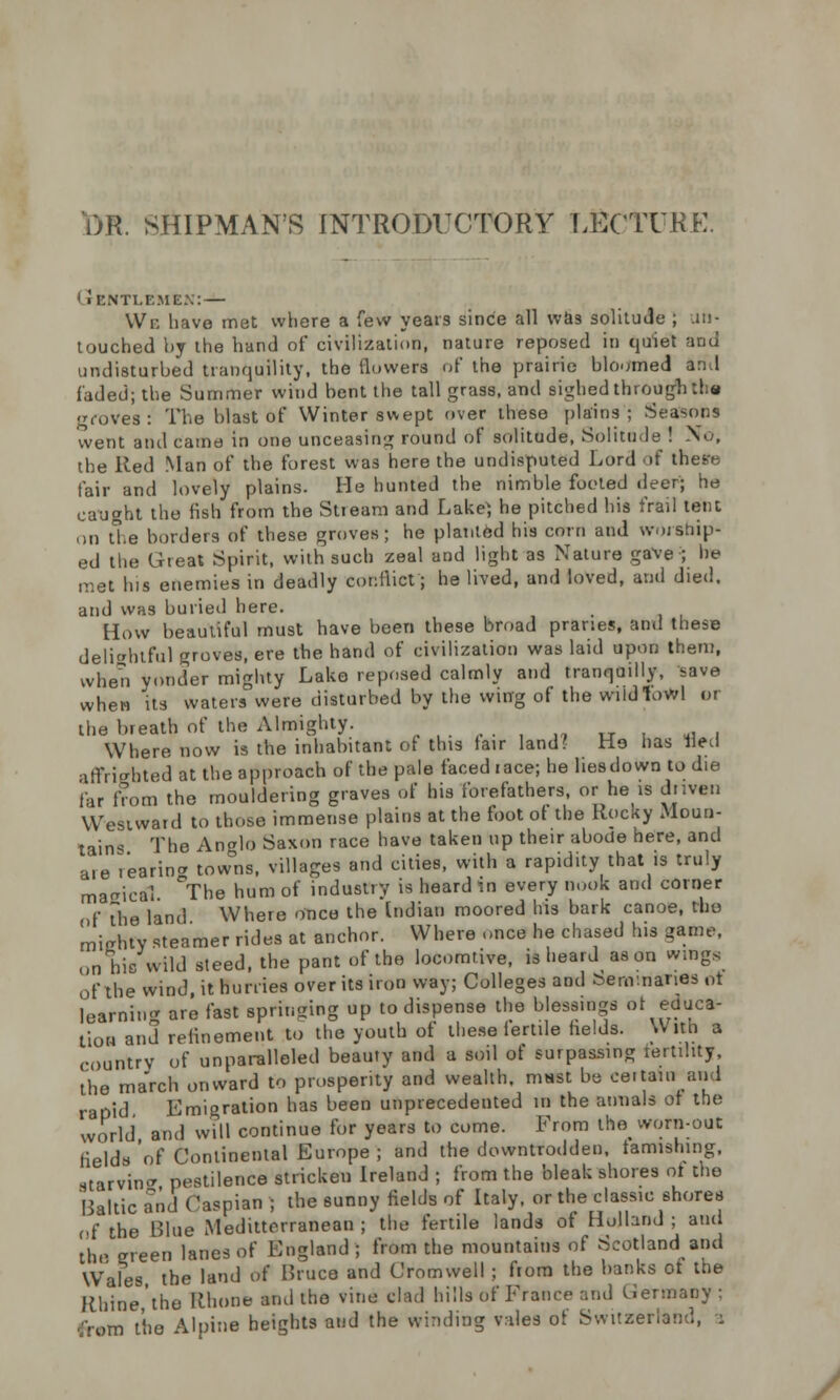 DR. SHIPMAN'S INTRODUCTORY LECTURE. Gentlemen:— We have met where a few years since all was solitude ; un- touched by the hand of civilization, nature reposed in quiet and undisturbed tranquility, the flowers of the prairie bloomed an,I faded; the Summer wind bent the tall grass, and sighed through the roves: The blast of Winter swept over these plains; Seasons went and came in one unceasing round of solitude, Solitude ! No, the Red Man of the forest was here the undisputed Lord of these fair and lovely plains. He hunted the nimble footed deer; he caught the fish from the Stream and Lake; he pitched his frail tent on the borders of these groves; he planted his corn and worship- ed the Great Spirit, with such zeal and light as Nature gave ; he met his enemies in deadly conflict; he lived, and loved, and died, and was buried here. How beautiful must have been these broad pranes, and these delightful groves, ere the hand of civilization was laid upon them, when yonder mighty Lako reposed calmly and tranquilly, save whew its waters were disturbed by the wing of the wiidlowl or the breath of the Almighty. ...-.'.,,„, ,, , Where now is the inhabitant of tins fair land! He has Bed affrighted at the approach of the pale faced i ace; he lies down to die far from the mouldering graves of his forefathers, or he is dnven Wesiwatd to those immense plains at the foot ot the Rocky Moun- tains The Anglo Saxon race have taken up their abode here, and are 1'earin* tow°ns, villages and cities, with a rapidity that is truly maeicttl °The hum of industry is heard in every nook and corner ,,f The land Where once the Indian moored his bark canoe, the mtehfy steamer rides at anchor. Where once he chased his game, on his wild steed, the pant of the locomtive, isheardason wings of the wind, it hurries over its iron way; Colleges and benv.nanes ot learning are fast springing up to dispense the blessings ot educa- tion and refinement to the youth of these fertile fields. With a country of unparalleled beauty and a soil of surpassing tertility, the march onward to prosperity and wealth, must be certain and rapid Emigration has been unprecedented in the annals ot the world and will continue for years to come. From the worn-out fields'of Continental Europe; and the downtrodden, tarnishing, starving pestilence stricken Ireland ; from the bleak shores ot the Baltic and Caspian ; the sunny fields of Italy, or the classic shores of the Blue Mediterranean ; the fertile lands of Holland ; and the green lanes of England; from the mountains of Scotland and Wales the land of Bruce and Cromwell ; from the banks of the Rhine,'tho Rhone and the vine clad hills of France and Germany ;