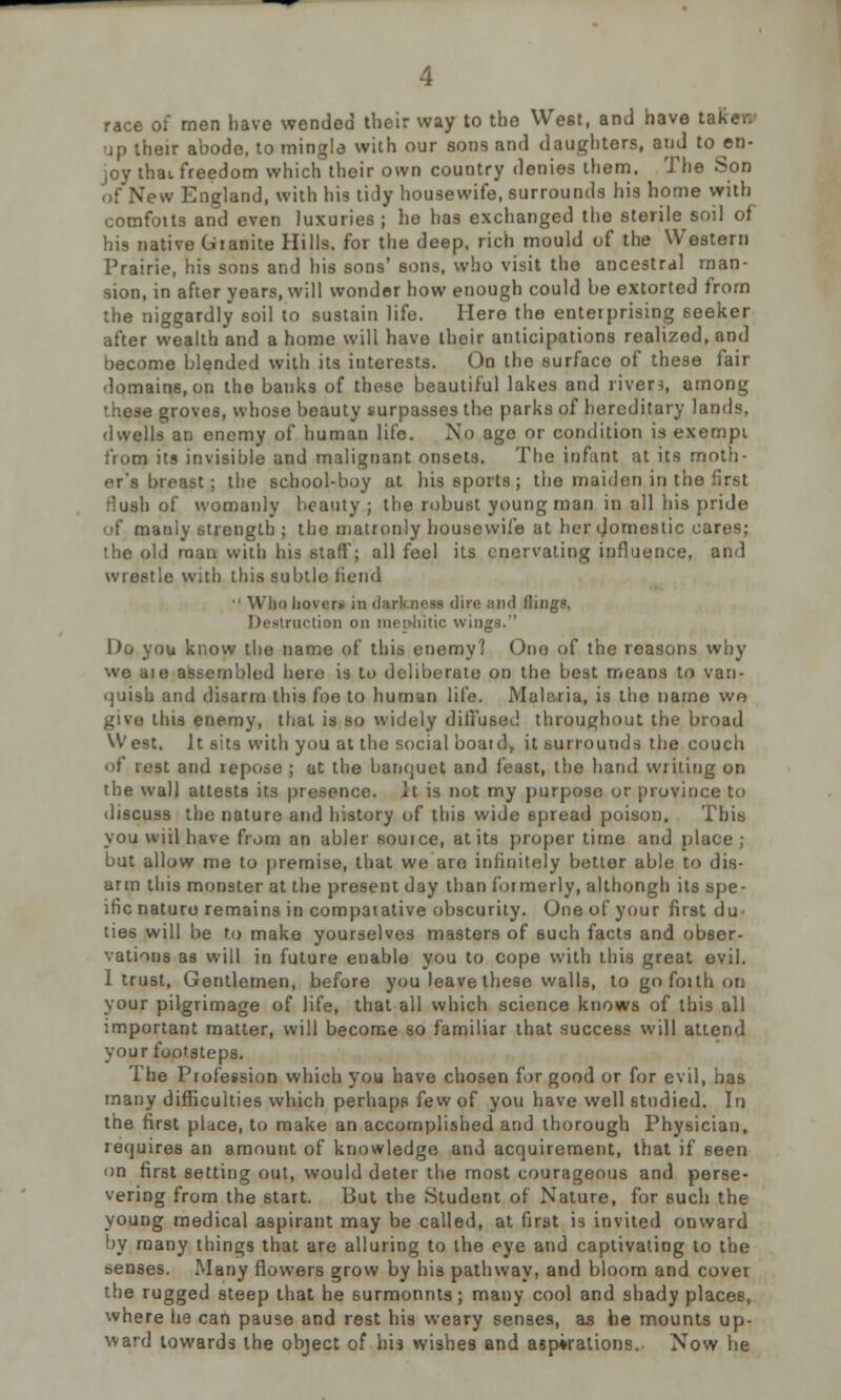 race of men have wended their way to the West, and have tal up their abode, to mingle with our sons and daughters, and to en- joy thai freedom which their own country denies them. The Son of New England, with his tidy housewife, surrounds his home with comfoits and even luxuries ; he has exchanged the sterile soil of his native Granite Hills, for the deep, rich mould of the Western Prairie, his sons and his sons' sons, who visit the ancestral man- sion, in after years, will wonder how enough could be extorted from the niggardly soil to sustain life. Here the enterprising seeker after wealth and a home will have their anticipations realized, and become blended with its interests. On the surface of these fair domains, on the banks of these beautiful lakes and river*, among these groves, whose beauty surpasses the parks of hereditary lands, dwells an enemy of human life. No age or condition is exempt from its invisible and malignant onsets. The infant at its moth- er's breast ; the school-boy at his sports ; the maiden in the first rlush of womanly beauty ; the robust young man in all his pride of manly strength ; the matronly housewife at her domestic cares; the old man with his stall; all feel its enervating influence, and wrestle with this subtle fiend • Who hover* in dark ness dire ;m<i (lings. Destruction on mephitic wings.'' Do you know the name of this enemy? One of the reasons why we aie assembled here is to deliberate on the best means to van- quish and disarm this foe to human life. Mubuia, is the name we give this enemy, that is so widely diffused throughout the broad W est. It sits with you at the social boaid, it surrounds the couch i rest and repose ; at the banquet and feast, the hand writing on the wall attests its presence. It is not my purpose or province to discuss the nature and history of this wide spread poison. This you wiil have from an abler souice, at its proper time and place ; but allow me to premise, that we aro infinitely better able to dis- arm this monster at the present day than formerly, althongh its spe- ific nature remains in comparative obscurity. One of your first du- ties will be to make yourselves masters of such facts and obser- vations as will in future enable you to cope with this great evil. 1 trust, Gentlemen, before you leave these walls, to go forth on your pilgrimage of life, that all which science knows of this all important matter, will become so familiar that success will attend your footsteps. The Profession which you have chosen for good or for evil, has many difficulties which perhaps few of you have well 6tndied. In the first place, to make an accomplished and thorough Physician, requires an amount of knowledge and acquirement, that if seen on first setting out, would deter the most courageous and perse- vering from the start. But the Student of Nature, for such the young medical aspirant may be called, at first is invited onward by many things that are alluring to the eye and captivating to the senses. Many flowers grow by his pathway, and bloom and cover the rugged steep that he surmonnts; many cool and shady placeB, where he can pause and rest his weary senses, as be mounts up- ward towards the object of his wishes and aspirations. Now he