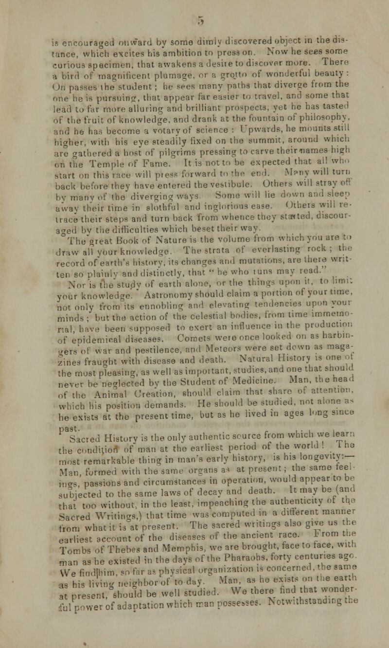 tance, which excites his ambition to press on. Now he sees some curious specimen, that awakens a desire to discover more. There a bird of magnificent plumage, or a grqtto of wonderful beauty : Ori passes \he student ; he sees many paths that diverge from the one he is pursuing, that appear far easier to travel, and some that lead to tar more alluring and brilliant prospects, yet he has tasted of the fruit of knowledge, and drank at the fountain of philosophy. and he has become a votary of science : Upwards, he mounts still higher, with his eye Pteadily fixed on the summit, around which are gathered a host of pilgrims pressing to carve their-names high on the Temple of Fame. It is not to be expected that ail who start on this race will p*eSfl forward to the end. M?ny will turn back before they have entered the vestibule. Others will stray oft by manv of the diverging ways. Some will lie down and sleep awav their time in slothful and inglorious ease. Others wili re- trace their steps and turn back from whence they slanted, discour- aged bv the difficulties which beset their way. The great Book of Nature is the volume from which you are to draw all your knowledge. The strata of everlasting rock; the record of earth's history, its changes and mutations, are there writ- ten so plainly and distinctly, that  he who tuns may read. Nor'is tWstudv of earth alone, or the things upon it, to hmi: your knowledge'. * Astronomy should claim a portion of your time, not only from its ennobling and elevating tendencies upon your minds ;' but the action of the celestial bodies, from time immemo- rial, have been supposed to exert an influence in the production of epidemical diseases. Comets were once looked on as harbin- gers of war and pestilence, and Meteors were set down as maga- zines fraught with disease and death. Natural History is one o the most pleasing, as well as important, studies, and one that should never be neglected bv the Student of Medicine. Man, the head of the Animal Creation, should claim that share of attention, which his position demands. He should be studied, not alone as he exists at the present time, but as he lived in ages long since ^Sacred History is the only authentic source from which we learn the condition ofman at the earliest period of the world! 1 he most remarkable thing in man's early history, is his longevity:— Man, formed with the same organs as at present; the same ieei- iwrs, passions and circumstances in operation, would appear to be subjected to the same laws of decay and death. It may be (and that too without, in the least, impeaching the authenticity of the Sacred Writings,) that time was computed in a difterent manner from what it is at present. The sacred writings also give us the earliest account of the diseases of the ancient race. I rom the Tombs of Thebes and Memphis, we are brought, face to face, with man as he existed in the days of the Pharaohs, forty centuries age. We findlhim, so far as physical organization is concerned, the same K his living neighbor of to day. Man as he exists on thl. earth  present, fthould be well studied. We there find that wonder- ful power of adaptation which rran possesses. N otw.thstaoding the