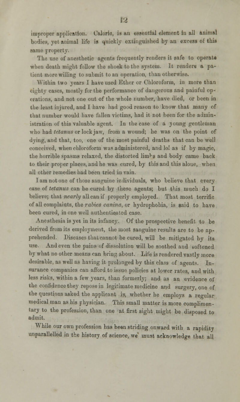 VI improper application. Caloric, is an essential element in all animal bodies, vet animal life in quickly extinguished by an excess of this same prop The use of anesthetic agents frequently renders it safe to operate when death might follow the shook to the system. It renders a pa- tient more willing to submit to an operation, than otherwise, Within two years I have used Ether or Chloroform, in more than I , eases, mostly for the performance of dangerous and painful op- erations, and not one out of the whole number, have died, or been in the least injured, and I havo had good reason to know that many of that number would have fallen victims, had it not been for the admin- istration of this valuable agent. In the case of a joung gentleman who had tetanus or lock jaw, from a wound; he was on the point of dying-, and that, too, one of the most painful deaths that can be well conceived, when chloroform was administered, and lo! as if by magic, the horrible spasms relaxed, the distorted lim^s and body came back to their proper places, and he was cured, by this and this aloue, when all other remedies had been tried in vain. lam not one of those saniniine iilividuals, who believe that every case of tetanus can bo cured by these agents; but this much do I believe; thai nearly all can if properly employed. That most terrific of all complaiuts, the rabies canina, or hydrophobia, is said to have been cured, in one well authenticated case. Anesthesia is yet in its infancy. Of the prospective benefit to be derived from its employment, the most sanguine results are to be ap- prehended. Diseases that cannot be cured, will be mitigated by its use. And even the pains of dissolution will be soothed and softened by what no other means can bring about. Life is rendered vastly more desirable, as well as having it prolonged by this class of agents. In- surance companies can afford to issue policies at lower rates, and with less risks, within a few years, than formerly; and as an evidence of the confidence they repose iu legitimate medicine and surgery, one of the questions asked the applicant is, whether be employs a regular medical man as his physician. This small matter is more complimen- tary to the profession, than one at first sight might be disposed to admit. While our own profession has been striding onward with a rapidity unparallelled in the history of science, we must acknowledge that all