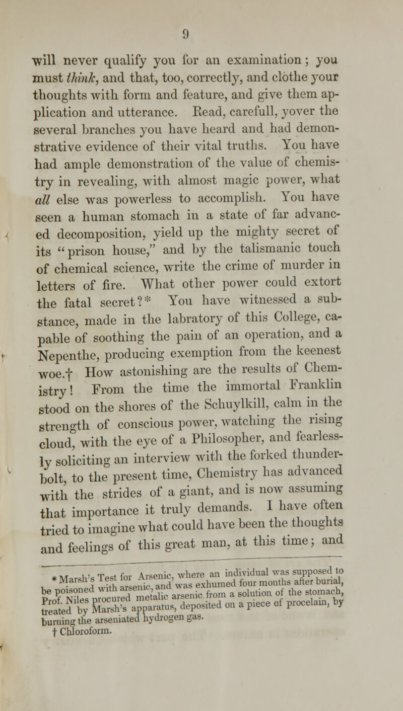 will never qualify you for an examination; you must think, and that, too, correctly, and clothe your thoughts with form and feature, and give them ap- plication and utterance. Read, carefull, yover the several branches you have heard and had demon- strative evidence of their vital truths. You have had ample demonstration of the value of chemis- try in revealing, with almost magic power, what all else was powerless to accomplish. You have seen a human stomach in a state of far advanc- ed decomposition, yield up the mighty secret of its prison house, and by the talismanic touch of chemical science, write the crime of murder in letters of fire. What other power could extort the fatal secret ?* You have witnessed a sub- stance, made in the labratory of this College, ca- pable of soothing the pain of an operation, and a Nepenthe, producing exemption from the keenest woe.f How astonishing are the results of Chem- istry! From the time the immortal Franklin stood on the shores of the Schuylkill, calm in the strength of conscious power, watching the rising cloud* with the eye of a Philosopher, and fearless- ly soliciting an interview with the forked thunder- bolt, to the present time, Chemistry has advanced with the strides of a giant, and is now assuming that importance it truly demands. I have often tried to imagine what could have been the thoughts and feelings of this great man, at this time; and *n/r u> iwfnr Arsenic where an individual was supposed to * Marsh's Test ™^e™J ^^^ed four months after burial, be poisoned mth ^^ ^senic from a solution of the stomach, freld t t^^^S^ on a Fece of procelain, by burning the arseniated hydrogen gas. f Chloroform.