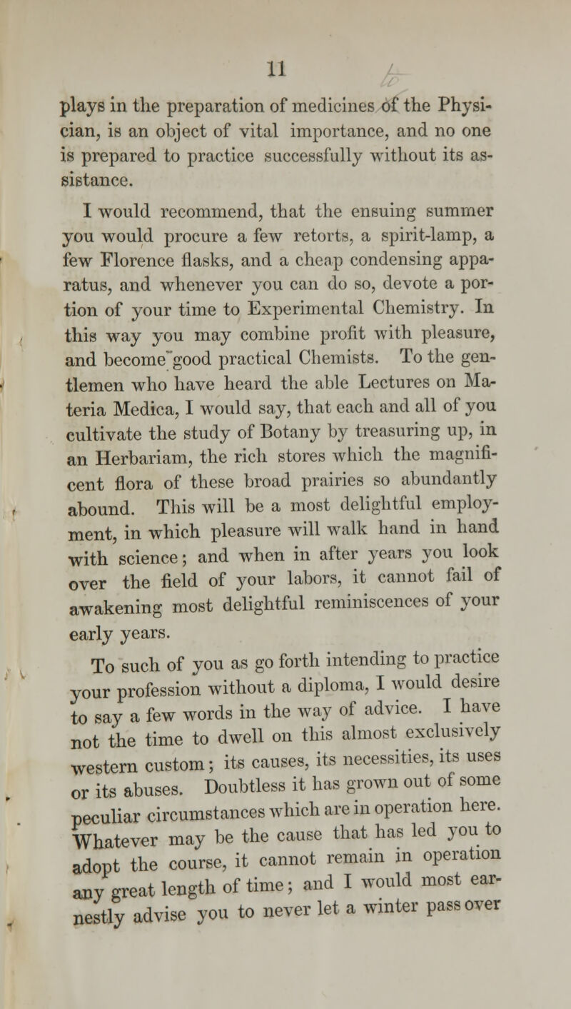 plays in the preparation of medicines of the Physi- cian, is an object of vital importance, and no one is prepared to practice successfully without its as- sistance. I would recommend, that the ensuing summer you would procure a few retorts, a spirit-lamp, a few Florence flasks, and a cheap condensing appa- ratus, and whenever you can do so, devote a por- tion of your time to Experimental Chemistry. In this way you may combine profit with pleasure, and become~'good practical Chemists. To the gen- tlemen who have heard the able Lectures on Ma- teria Medica, I would say, that each and all of you cultivate the study of Botany by treasuring up, in an Herbariam, the rich stores which the magnifi- cent flora of these broad prairies so abundantly abound. This will be a most delightful employ- ment, in which pleasure will walk hand in hand with science; and when in after years you look over the field of your labors, it cannot fail of awakening most delightful reminiscences of your early years. To such of you as go forth intending to practice your profession without a diploma, I would desire to say a few words in the way of advice. I have not the time to dwell on this almost exclusively western custom; its causes, its necessities, its uses or its abuses. Doubtless it has grown out of some peculiar circumstances which are in operation here. Whatever may be the cause that has led you to adopt the course, it cannot remain in operation any great length of time; and I would most ear- nestly advise you to never let a winter pass over