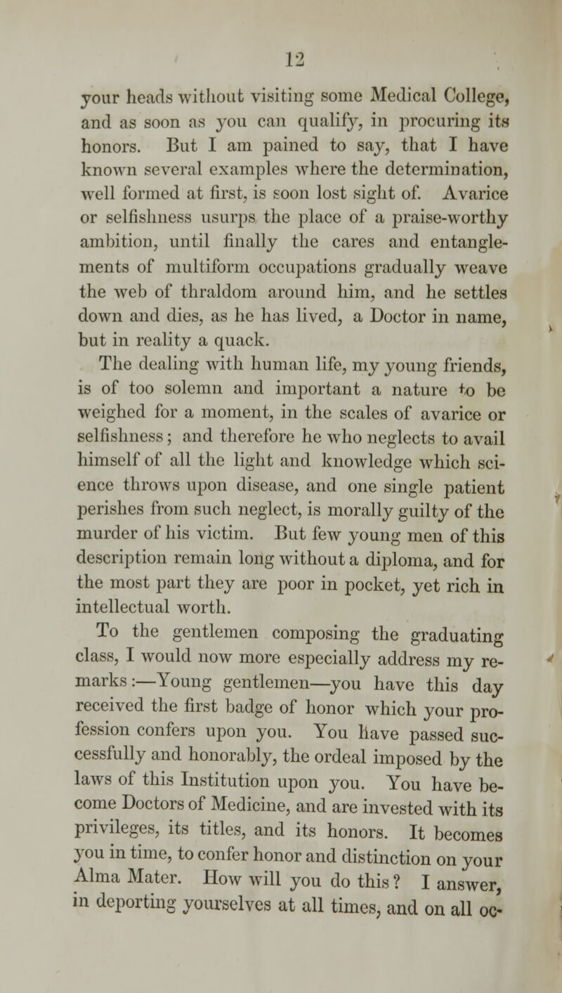 your heads without visiting some Medical College, and as soon as you can qualify, in procuring its honors. But I am pained to say, that I have known several examples where the determination, well formed at first, is soon lost sight of. Avarice or selfishness usurps the place of a praise-worthy ambition, until finally the cares and entangle- ments of multiform occupations gradually weave the web of thraldom around him, and he settles down and dies, as he has lived, a Doctor in name, but in reality a quack. The dealing with human life, my young friends, is of too solemn and important a nature to be weighed for a moment, in the scales of avarice or selfishness; and therefore he who neglects to avail himself of all the light and knowledge which sci- ence throws upon disease, and one single patient perishes from such neglect, is morally guilty of the murder of his victim. But few young men of this description remain long without a diploma, and for the most part they are poor in pocket, yet rich in intellectual worth. To the gentlemen composing the graduating class, I would now more especially address my re- marks:—Young gentlemen—you have this day received the first badge of honor which your pro- fession confers upon you. You have passed suc- cessfully and honorably, the ordeal imposed by the laws of this Institution upon you. You have be- come Doctors of Medicine, and are invested with its privileges, its titles, and its honors. It becomes you in time, to confer honor and distinction on your Alma Mater. How will you do this ? I answer, in deporting yourselves at all times, and on all oc-