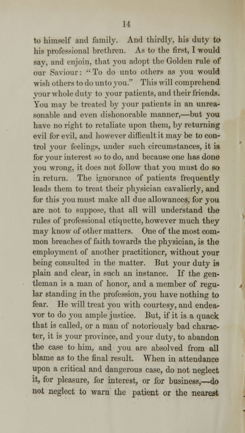 to himself and family. And thirdly, his duty to his professional brethren. As to the first, I would say, and enjoin, that you adopt the Golden rule of our Saviour: To do unto others as you would wish others to do unto you. This will comprehend your whole duty to your patients, and their friends. You may be treated by your patients in an unrea- sonable and even dishonorable manner,—but you have no right to retaliate upon them, by returning evil for evil, and however difficult it may be to con- trol your feelings, under such circumstances, it is for your interest so to do, and because one has done you wrong, it does not follow that you must do so in return. The ignorance of patients frequently leads them to treat their physician cavalierly, and for this you must make all due allowances, for you are not to suppose, that all will understand the rules of professional etiquette, however much they may know of other matters. One of the most com- mon breaches of faith towards the physician, is the employment of another practitioner, without your being consulted in the matter. But your duty is plain and clear, in such an instance. If the gen- tleman is a man of honor, and a member of regu- lar standing in the profession, you have nothing to fear. He will treat you with courtesy, and endea- vor to do you ample justice. But, if it is a quack that is called, or a man of notoriously bad charac- ter, it is your province, and your duty, to abandon the case to him, and you are absolved from all blame as to the final result. When in attendance upon a critical and dangerous case, do not neglect it, for pleasure, for interest, or for business,—do not neglect to warn the patient or the nearest