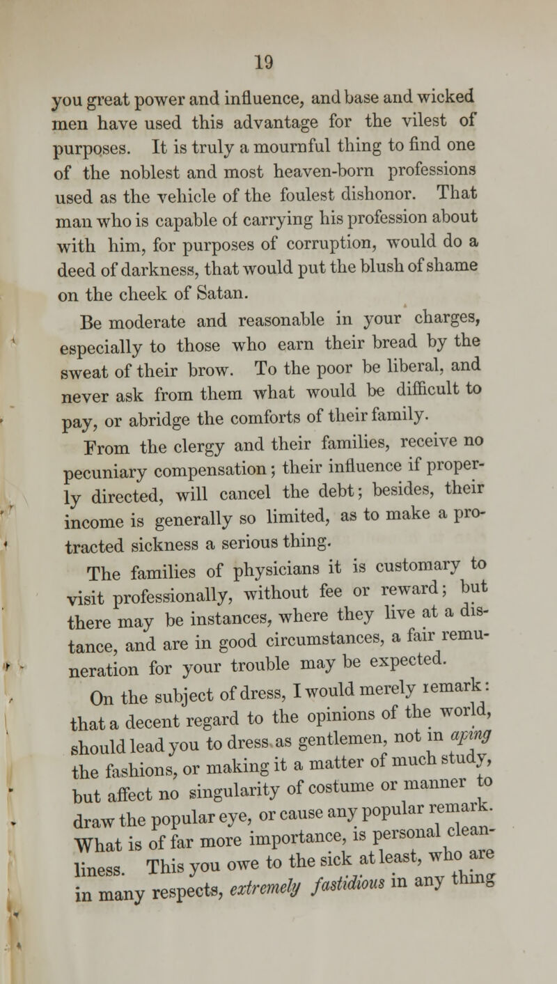 you great power and influence, and base and wicked men have used this advantage for the vilest of purposes. It is truly a mournful thing to find one of the noblest and most heaven-born professions used as the vehicle of the foulest dishonor. That man who is capable of carrying his profession about with him, for purposes of corruption, would do a deed of darkness, that would put the blush of shame on the cheek of Satan. Be moderate and reasonable in your charges, especially to those who earn their bread by the sweat of their brow. To the poor be liberal, and never ask from them what would be difficult to pay, or abridge the comforts of their family. From the clergy and their families, receive no pecuniary compensation; their influence if proper- ly directed, will cancel the debt; besides, their income is generally so limited, as to make a pro- tracted sickness a serious thing. The families of physicians it is customary to visit professionally, without fee or reward; but there may be instances, where they live at a dis- tance, and are in good circumstances, a fair remu- neration for your trouble may be expected. On the subject of dress, I would merely remark: that a decent regard to the opinions of the world, should lead you to dress- as gentlemen not in aping the fashions, or making it a matter of much study, but affect no singularity of costume or manner to draw the popular eye, or cause any popular remark. What is of far more importance, is personal clean- liness This you owe to the sick at least, who are in many respects, extremely fastidious in any thing