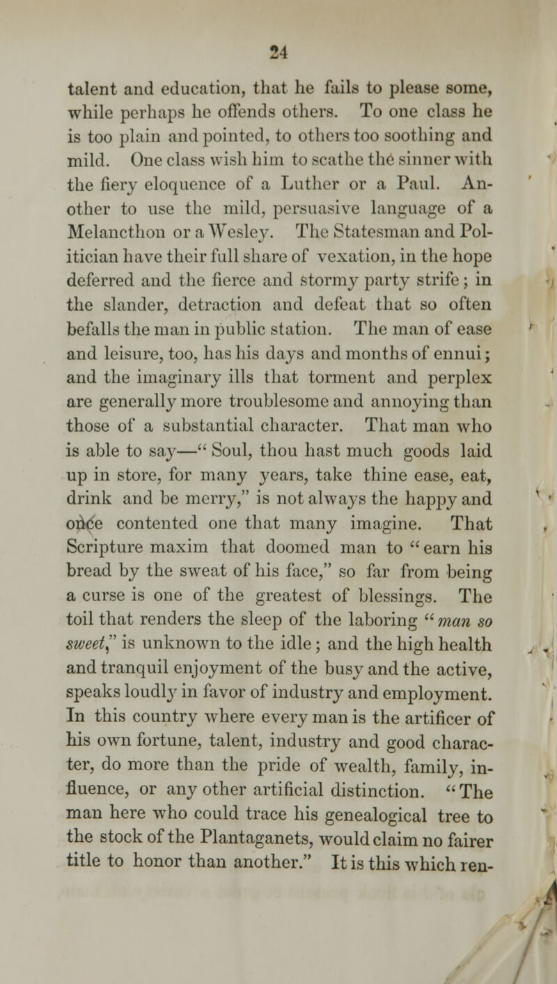 talent and education, that he fails to please some, while perhaps he offends others. To one class he is too plain and pointed, to others too soothing and mild. One class wish him to scathe the sinner with the fiery eloquence of a Luther or a Paul. An- other to use the mild, persuasive language of a Melancthon or a Wesley. The Statesman and Pol- itician have their full share of vexation, in the hope deferred and the fierce and stormy party strife; in the slander, detraction and defeat that so often befalls the man in public station. The man of ease and leisure, too, has his days and months of ennui; and the imaginary ills that torment and perplex are generally more troublesome and annoying than those of a substantial character. That man who is able to say— Soul, thou hast much goods laid up in store, for many years, take thine ease, eat, drink and be merry, is not always the happy and once contented one that many imagine. That Scripture maxim that doomed man to  earn his bread by the sweat of his face, so far from being a curse is one of the greatest of blessings. The toil that renders the sleep of the laboring  man so sweet, is unknown to the idle; and the high health and tranquil enjoyment of the busy and the active, speaks loudly in favor of industry and employment. In this country where every man is the artificer of his own fortune, talent, industry and good charac- ter, do more than the pride of wealth, family, in- fluence, or any other artificial distinction. The man here who could trace his genealogical tree to the stock of the Plantaganets, would claim no fairer title to honor than another. It is this which ren- /