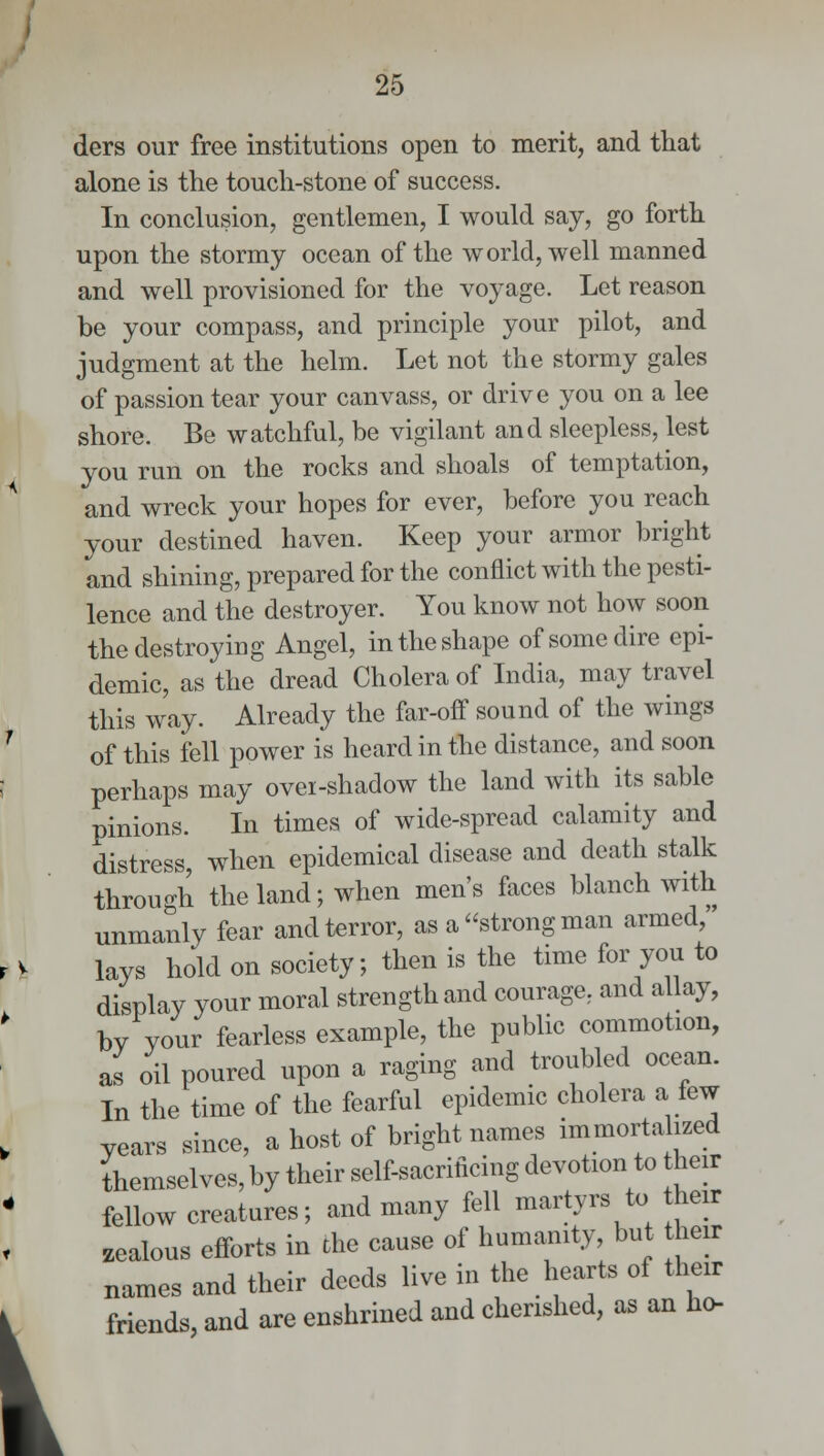 I ders our free institutions open to merit, and that alone is the touch-stone of success. In conclusion, gentlemen, I would say, go forth upon the stormy ocean of the world, well manned and well provisioned for the voyage. Let reason be your compass, and principle your pilot, and judgment at the helm. Let not the stormy gales of passion tear your canvass, or drive you on a lee shore. Be watchful, be vigilant and sleepless, lest you run on the rocks and shoals of temptation, and wreck your hopes for ever, before you reach your destined haven. Keep your armor bright and shining, prepared for the conflict with the pesti- lence and the destroyer. You know not how soon the destroying Angel, in the shape of some dire epi- demic, as the dread Cholera of India, may travel this way. Already the far-off sound of the wings of this fell power is heard in the distance, and soon perhaps may ovei-shadow the land with its sable pinions. In times of wide-spread calamity and distress, when epidemical disease and death stalk through the land; when men's faces blanch with unmanly fear and terror, as a strong man armed, lays hold on society; then is the time for you to display your moral strength and courage, and allay, by your fearless example, the public commotion, as oil poured upon a raging and troubled ocean. In the time of the fearful epidemic cholera a few years since, a host of bright names immortalized themselves, by their self-sacrificing devotion to their fellow creatures; and many fell martyrs to heir zealous efforts in the cause of humanity, but heir names and their deeds live in the hearts of their friends, and are enshrined and cherished, as an ho