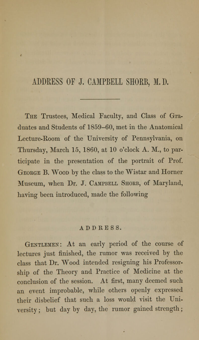 ADDRESS OF J. CAMPBELL SHORB, M.D. The Trustees, Medical Faculty, and Class of Gra- duates and Students of 1859-60, met in the Anatomical Lecture-Room of the University of Pennsylvania, on Thursday, March 15, 1860, at 10 o'clock A. M., to par- ticipate in the presentation of the portrait of Prof. George B. Wood by the class to the Wistar and Horner Museum, when Dr. J. Campbell Shorb, of Maryland, having been introduced, made the following ADDRESS. Gentlemen: At an early period of the course of lectures just finished, the rumor was received by the class that Dr. Wood intended resigning his Professor- ship of the Theory and Practice of Medicine at the conclusion of the session. At first, many deemed such an event improbable, while others openly expressed their disbelief that such a loss would visit the Uni- versity ; but day by day, the rumor gained strength;