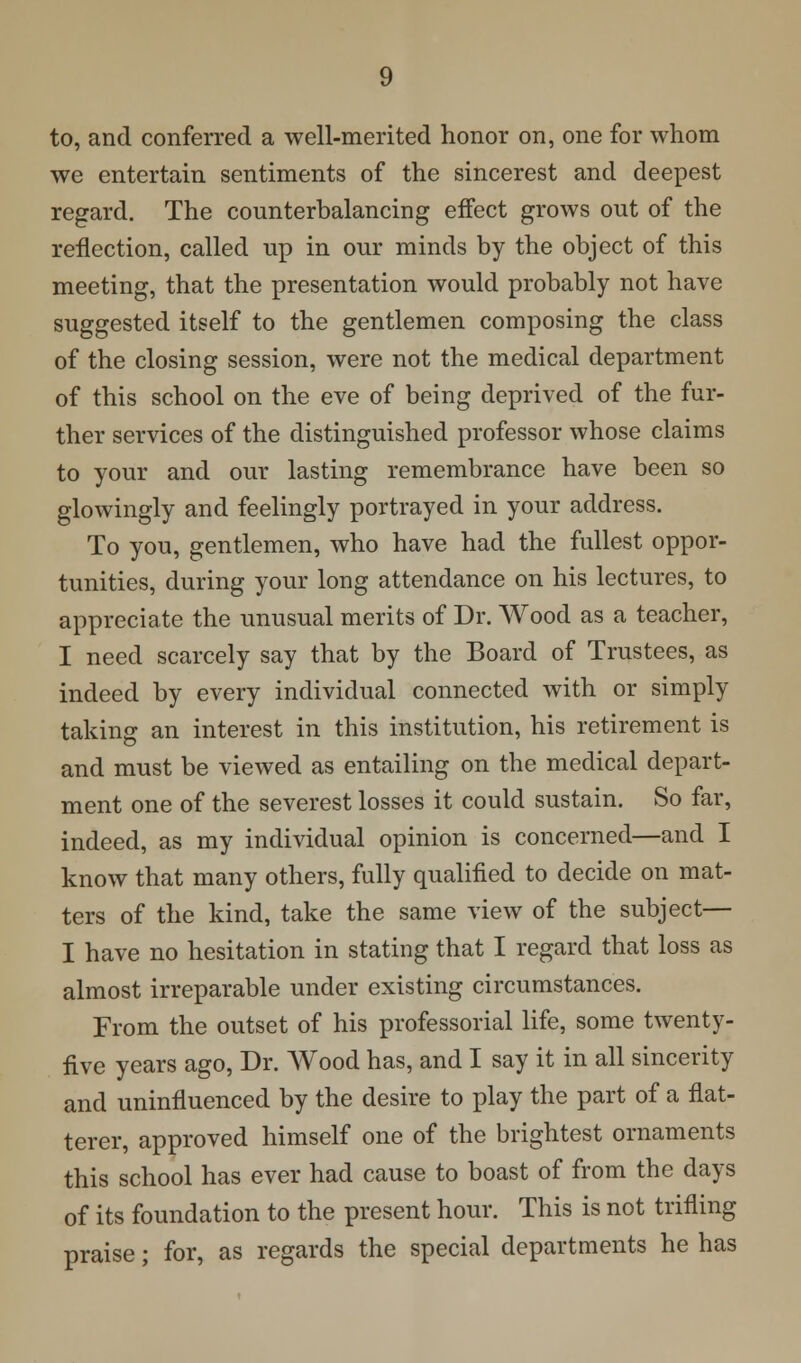 to, and conferred a well-merited honor on, one for whom we entertain sentiments of the sincerest and deepest regard. The counterbalancing effect grows out of the reflection, called up in our minds by the object of this meeting, that the presentation would probably not have suggested itself to the gentlemen composing the class of the closing session, were not the medical department of this school on the eve of being deprived of the fur- ther services of the distinguished professor whose claims to your and our lasting remembrance have been so glowingly and feelingly portrayed in your address. To you, gentlemen, who have had the fullest oppor- tunities, during your long attendance on his lectures, to appreciate the unusual merits of Dr. Wood as a teacher, I need scarcely say that by the Board of Trustees, as indeed by every individual connected with or simply taking an interest in this institution, his retirement is and must be viewed as entailing on the medical depart- ment one of the severest losses it could sustain. So far, indeed, as my individual opinion is concerned—and I know that many others, fully qualified to decide on mat- ters of the kind, take the same view of the subject— I have no hesitation in stating that I regard that loss as almost irreparable under existing circumstances. From the outset of his professorial life, some twenty- five years ago, Dr. Wood has, and I say it in all sincerity and uninfluenced by the desire to play the part of a flat- terer, approved himself one of the brightest ornaments this school has ever had cause to boast of from the days of its foundation to the present hour. This is not trifling praise; for, as regards the special departments he has