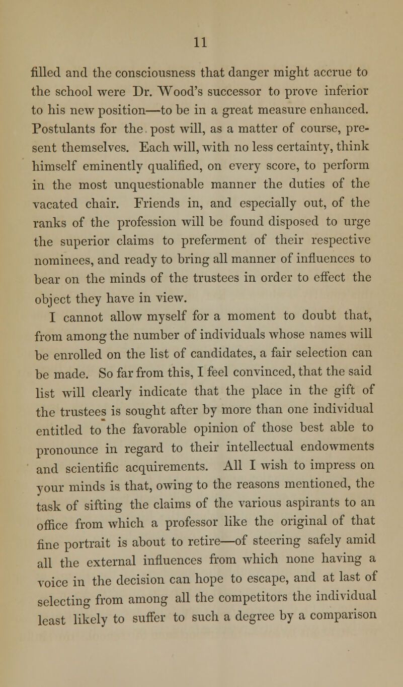 filled and the consciousness that danger might accrue to the school were Dr. Wood's successor to prove inferior to his new position—to be in a great measure enhanced. Postulants for the. post will, as a matter of course, pre- sent themselves. Each will, with no less certainty, think himself eminently qualified, on every score, to perform in the most unquestionable manner the duties of the vacated chair. Friends in, and especially out, of the ranks of the profession will be found disposed to urge the superior claims to preferment of their respective nominees, and ready to bring all manner of influences to bear on the minds of the trustees in order to effect the object they have in view. I cannot allow myself for a moment to doubt that, from among the number of individuals whose names will be enrolled on the list of candidates, a fair selection can be made. So far from this, I feel convinced, that the said list will clearly indicate that the place in the gift of the trustees is sought after by more than one individual entitled to the favorable opinion of those best able to pronounce in regard to their intellectual endowments and scientific acquirements. All I wish to impress on your minds is that, owing to the reasons mentioned, the task of sifting the claims of the various aspirants to an office from which a professor like the original of that fine portrait is about to retire—of steering safely amid all the external influences from which none having a voice in the decision can hope to escape, and at last of selecting from among all the competitors the individual least likely to suffer to such a degree by a comparison