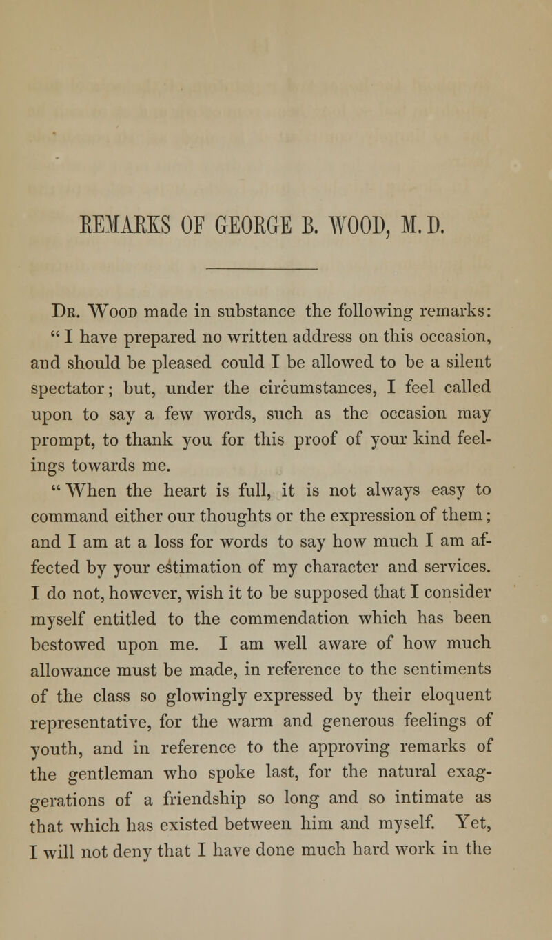 REMARKS OF GEORGE B. WOOD, M.D. Dr. Wood made in substance the following remarks:  I have prepared no written address on this occasion, and should be pleased could I be allowed to be a silent spectator; but, under the circumstances, I feel called upon to say a few words, such as the occasion may- prompt, to thank you for this proof of your kind feel- ings towards me. When the heart is full, it is not always easy to command either our thoughts or the expression of them; and I am at a loss for words to say how much I am af- fected by your estimation of my character and services. I do not, however, wish it to be supposed that I consider myself entitled to the commendation which has been bestowed upon me. I am well aware of how much allowance must be made, in reference to the sentiments of the class so glowingly expressed by their eloquent representative, for the warm and generous feelings of youth, and in reference to the approving remarks of the gentleman who spoke last, for the natural exag- gerations of a friendship so long and so intimate as that which has existed between him and myself. Yet, I will not deny that I have done much hard work in the