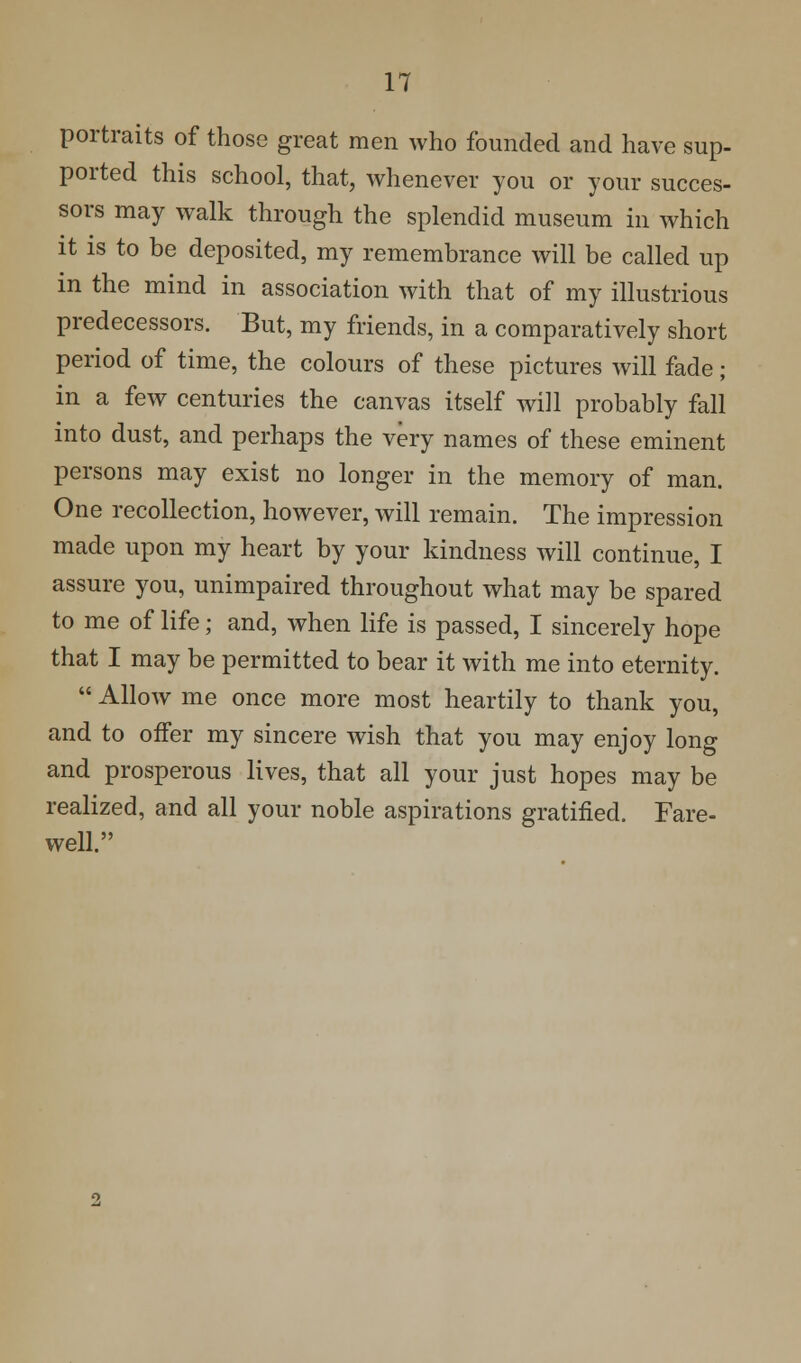 portraits of those great men who founded and have sup- ported this school, that, whenever you or your succes- sors may walk through the splendid museum in which it is to be deposited, my remembrance will be called up in the mind in association with that of my illustrious predecessors. But, my friends, in a comparatively short period of time, the colours of these pictures will fade; in a few centuries the canvas itself will probably fall into dust, and perhaps the very names of these eminent persons may exist no longer in the memory of man. One recollection, however, will remain. The impression made upon my heart by your kindness will continue, I assure you, unimpaired throughout what may be spared to me of life; and, when life is passed, I sincerely hope that I may be permitted to bear it with me into eternity.  Allow me once more most heartily to thank you, and to offer my sincere wish that you may enjoy long and prosperous lives, that all your just hopes may be realized, and all your noble aspirations gratified. Fare- well.