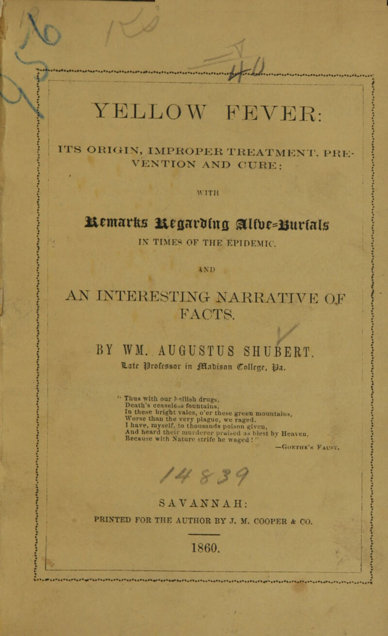 i  f ~#^ : YTELLOW FEVER: ITS ORiaiN, IMPROPER TREATMENT, PRE VENTION AND CURE; Urmarfes neflHWitfl &lfte=3Jurfnls IN TIMES OF THE EPIDEMIC. AND i AN INTERESTING NARRATIVE OK FACTS. BY WM. AUGUSTUS SHUBERT. Hate ^rofrsaor in iHatiiann (Tnllrpr, \),i. '• Thus with our J-lttsu drugs. Death's censele.s fountains, In these bright vales, o'er these green mountain*. Worse than the very plague, we raged. I have, myself, to thousands poison given, And heard their murderer praised as blesl h\- Heaven Because wirh Nature strife he waged ! —Goktiik'k Vu--,. /* ZJ9 i SAVANNAH: PRINTED FOR TTIE AUTHOR BY J. Jf. COOPER A- CO. 1860.