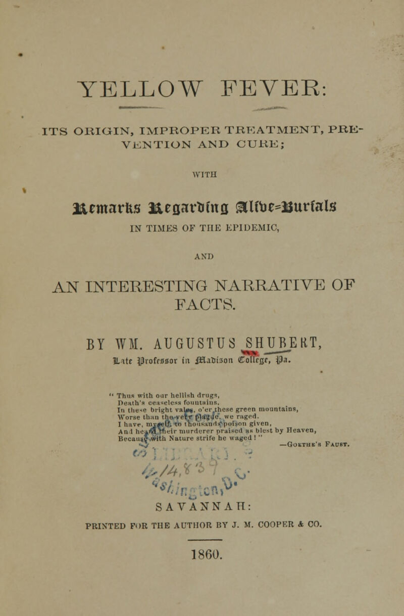 YELLOW FEVER: ITS ORIGIN, IMPROPER TREATMENT, PRE- VENTION AND CURE; EUmarfts J&egartrfng &lft)e=3Surfals IN TIMES OF THE EPIDEMIC, AN INTERESTING NARRATIVE OF FACTS. BY WM. AUGUSTUS SHUBERT, IUtc Pvoff0sot in iHatnson Coltrgr, $a.  Thus with our hellish drugs. Death's ceaseless fountains, In these bright vaU*. o'er these green mountains, Worse than the very |.1;il,>U'-. we ruged. I have, mvfelr. t i iiu'iviinN'poison given, An 1 heaJHJnelr murderer praised »« blest by Heaven, Because .With Nature strife he waged !  •«J — Gchthk's Faust. <■■> ' . i SAVANNAH: PRIXTED FOR THE AUTHOR BY J. M. COOPER & CO. 1860.