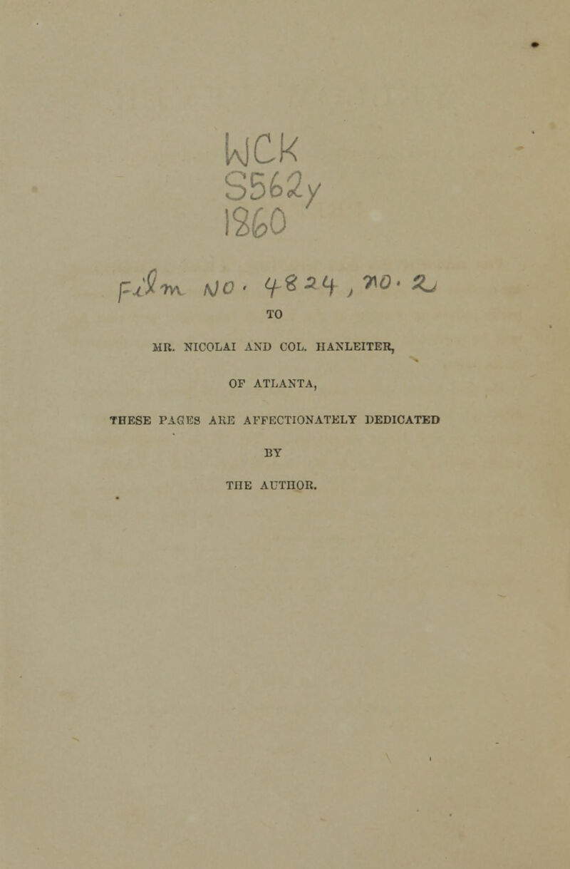 kjck S562y 1260 TO MR. NICOLAI AND COL. HANLEITER, OF ATLANTA, THESE PAGES ARE AFFECTIONATELY DEDICATED BY THE AUTHOR.