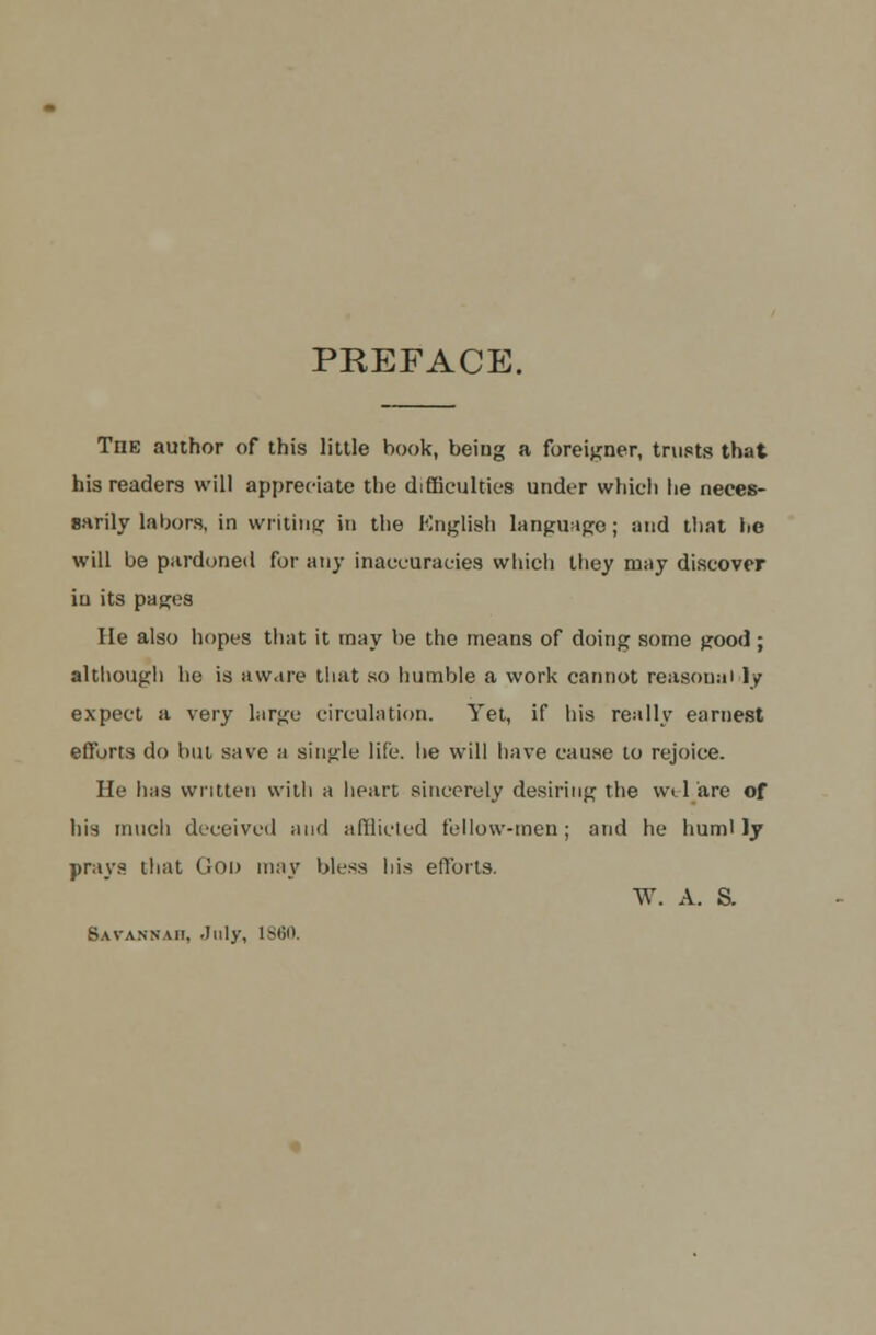 PREFACE. The author of this little book, being a foreigner, trusts that his readers will appreciate the difficulties under which he neces- sarily labors, in writing in the English language; and that he will be pardoned for any inaccuracies which they may discover in its pages He also hopes that it may be the means of doing some good; although he is aware that so humble a work cannot reasonai ly expect a very large circulation. Yet, if his really earnest efforts do but save a single life, he will have cause to rejoice. He lias written with a heart sincerely desiring the w* 1 are of his much deceived and afflicted fellow-men; and he huml ly prays that God may bless his efforts. W. A. S. Savannah, July, I860.