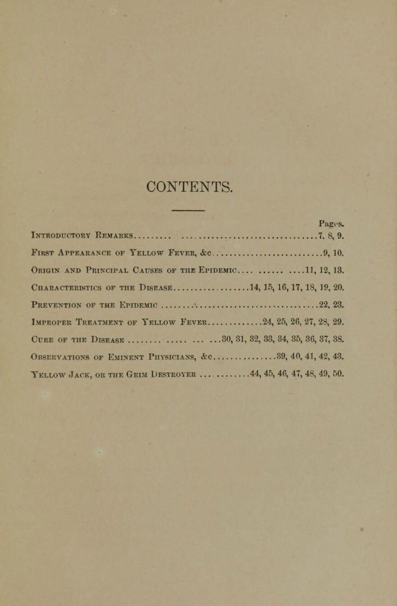 CONTENTS. PllglS. Introductory Remarks 7. 8, 9. First Appearance ok Yellow Fever, &c 9, 10. Origin and Principal Causes of the Epidemic 11, 12,13. Characteristics of the Disease 14,15,1G, 17, IS, 19, 20. Prevention of the Epidemic 22, 23. Improper Treatment of Yellow Fever 24, 25, 26, 27, 28, 29. Cure of the Disease 30,31,32,33,34,35,30,37,38. Observations of Eminent Physicians, &c 39, 40, 41, 42, 43. Yellow Jack, oh the Grim Destroyer 44, 45, 46, 47, 48, 49, 50.