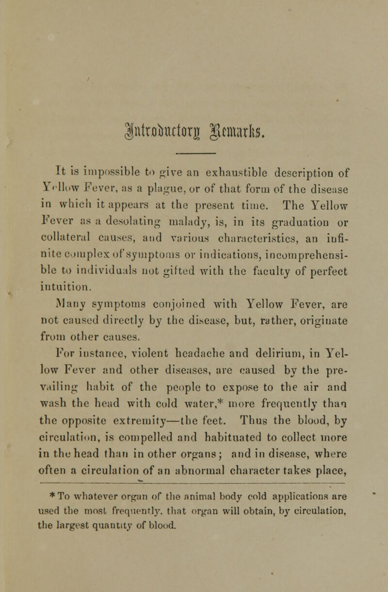 IntHrimttorg gemsrlw. It is impossible to give an exhaustible description of Yellow Fever, as a plague, or of that form of the disease in which it appears at the present time. The Yellow Fever as a desolating malady, is, in its graduation or collateral causes, and various characteristics, an infi- nite complex of symptoms or indications, incomprehensi- ble to individuals not gifted with the faculty of perfect intuition. Many symptoms conjoined with Yellow Fever, are not caused directly by the disease, but, rather, originate from other causes. For instance, violent headache and delirium, in Yel- low Fever and other diseases, are caused by the pre- vailing habit of the people to expose to the air and wash the head with cold water,* more frequently than the opposite extremity—the feet. Thus the blood, by circulation, is compelled and habituated to collect more in the head than in other organs; and in disease, where often a circulation of an abnormal character takes place, *To whatever organ of the animal body cold applications are used the most frequently, that organ will obtain, by circulation, the largest quantity of blood.