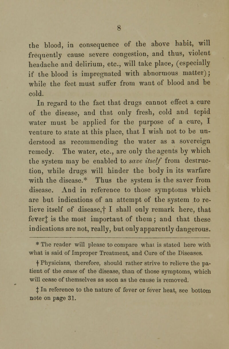 the blood, in consequence of the above habit, will frequently cause severe congestion, and thus, violent headache and delirium, etc., will take place, (especially if the blood is impregnated with abnormous matter); while the feet must suffer from want of blood and be cold. In regard to the fact that drugs cannot effect a cure of the disease, and that only fresh, cold and tepid water must be applied for the purpose of a cure, I venture to state at this place, that I wish not to be un- derstood as recommending the water as a sovereign remedy. The water, etc., are only the agents by which the system may be enabled to save itself from destruc- tion, while drugs will hinder the body in its warfare with the disease.* Thus the system is the saver from disease. And in reference to those symptoms which are but indications of an attempt of the system to re- lieve itself of disease,f I shall only remark here, that feverj is the most important of them; and that these indications are not, really, but only apparently dangerous. * The reader will please to compare what is stated here with what is said of Improper Treatment, and Cure of the Diseases. f Physicians, therefore, should rather strive to relieve the pa- tient of the cause of the disease, than of those symptoms, which will cease of themselves as soon as the cause is removed. % In reference to the nature of fever or fever heat, see bottom note on page 31.