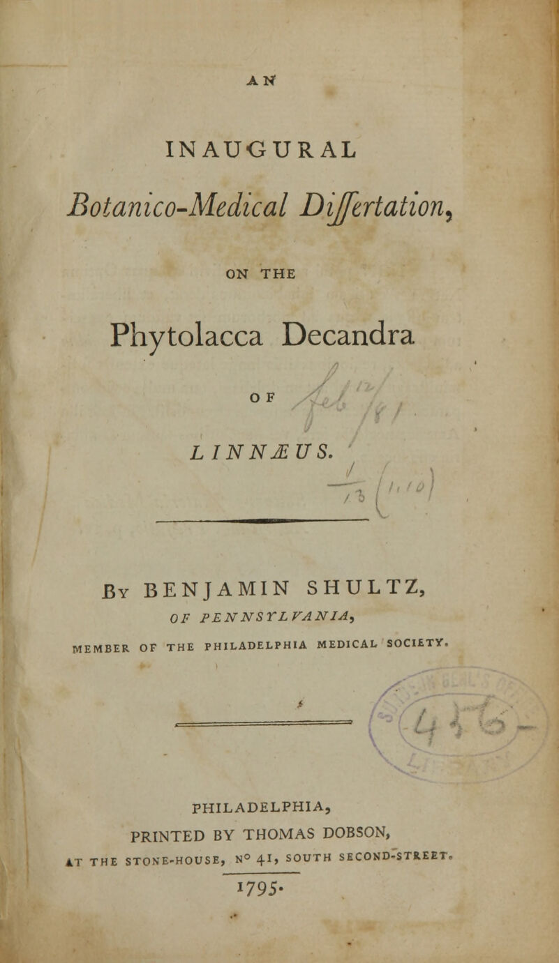 INAUGURAL BotanicO'Medical Dijftrtation.^ ON THE Phytolacca Decandra O F LINNJBUS. '/ / By benjamin SHULTZ, of pennsylvania^ MEMBER OF THE PHILADELPHIA MEDICAL SOCUTY. PHILADELPHIA, PRINTED BY THOMAS DOBSON, AT THE STONE-HOUSE, nO 4I, SOUTH SECOND-'sTREET. 1795-