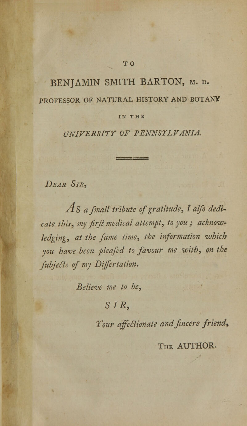 BENJAMIN SMITH BARTON, m. d. PROFESSOR OF NATURAL HISTORY AND BOTANY IN THE UNIVERSITY OF PENNSTLFANIA. Dear Sir, As af?nall tribute of gratitude, I alfo dedi- cate this, my Jirji medical attempt, to you ; acknow- ledging, at the fame time, the information which you have been pleafed to favour me with, on the fubjecls of my Differtation, Believe me to be, SIR, Tour affectionate andfincere friend^