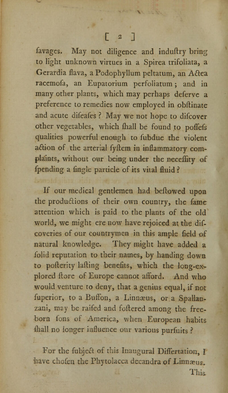 favages. May not diligence and induflry bring to light unknown virtues in a Spirea trifoliata, a Gerardia flava, a Podophyllum peltatum, an A£l:ca racemofa, an Eupatorium perfoliatum; and in many other plants, which may perhaps defervc a preference to remedies now employed in obftinate and acute difeafes ? May we not hope to difcover other vegetables, which fliall be found to poffefs qualities powerful enough to fubdue the violent a£i:ion of the arterial fyftem in inflammatory com- pkints, without our being under the neceflity of fpending a finglc particle of its vital fluid ? If our medical gentlemen had beftowed upon the produ6lions of their own country, the fame attention which is paid to the plants of the old world, we might ere now have rejoiced at the dif- coveries of our countrymen in this ample field of natural knowledge. They might hav€ added a folid reputation to their names, by handing dowa to pofterity lading benefits, which the long-ex-- plorcd fl:orc of Europe cannot afford. And who would venture to deny, that a genius equal, if not fuperior, to a Buflbn, a Linnseus, or a Spallan- zani, may be raifed and foftered among the free- bora fons of America, when European habits fliall no longer influence our various purfuits ? For the fubject of this Inaugural Difl^ertation, J have chofen the Phytolacca decandra of Linnaeus. Thi^