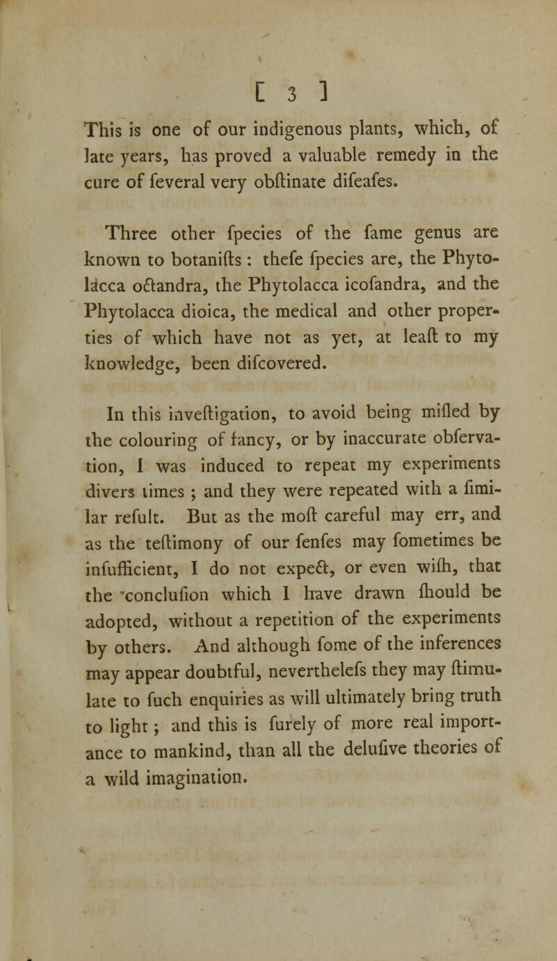 This is one of our indigenous plants, which, of late years, has proved a valuable remedy in the cure of feveral very obftinate difeafes. Three other fpecies of the fame genus are known to botanifts: thefe fpecies are, the Phyto- lacca oftandra, the Phytolacca icofandra, and the Phytolacca dioica, the medical and other proper- ties of which have not as yet, at leaft to my knowledge, been difcovered. In this inveftigation, to avoid being milled by the colouring of fancy, or by inaccurate obferva- tion, 1 was induced to repeat my experiments divers limes ; and they were repeated with a firai- lar refult. But as the moft careful may err, and as the teftimony of our fenfes may fometimes be infufficient, I do not expeft, or even wifh, that the -conclufion which 1 have drawn fliould be adopted, without a repetition of the experiments by others. And although fome of the inferences may appear doubtful, neverthelefs they may ftimu- laie to fuch enquiries as will ultimately bring truth to light; and this is furely of more real import- ance to mankind, than all the delufive theories of a wild imagination.