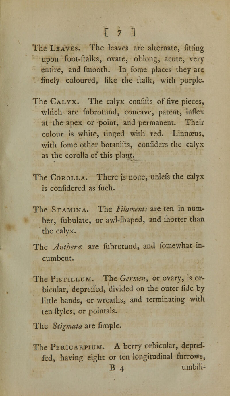 The Leaves. The leaves are alternate, fitting upon foot-ftalks, ovate, oblong, acute, very entire, and fmooth. In fome places they are ^finely coloured, like the ftalk, with purple. The Calyx. The calyx confifts of five pieces, which are fubrotund, concave, patent, inflex at the apex or point, and permanent. Their colour is white, tinged with red. Linnseus, with fome other botanifts, confiders the calyx as the corolla of this plant. The Corolla. There is none, unlefs the calyx is confidered as fuch. The Stamina. The Filaments are ten in num- ber, fubulate, or awl-lhaped, and fhorter than the calyx. The AntheriB are fubrotund, and fomewhat in- cumbent. The PisTiLLUM. The Germen, or ovary, is or- bicular, depreffed, divided on the outer fide by little bands, or wreaths, and terminating with ten ftyles, or pointals. The Stigmata are fimple. The Pericarpium. A berry orbicular, depref- fed, having eight or ten longitudinal furrows, B 4 umbili-