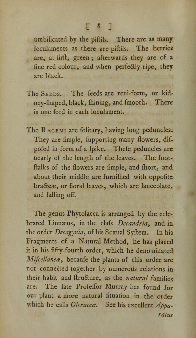 [ « ] umbilicated by the piftils. There arc as many Icculaments as there are piftils. The berries are, at firft, green; afterwards they are of a fine red colour, and when perfe^ly ripe, they are black. The Seeds. The feeds arc reni-form, or kid- ney-fliaped, black, fliining, and fmooth. There is one feed in each loculament. The Racemi are folitary, having long peduncles. They are fimple, fupporting many flowers, dif- pofed in form of a fpike. Thefe peduncles arc nearly of the length of the leaves. The foot- ftalks of the flowers are fimple, and fliort, and about their middle are furniflied with oppofitc braftese, or floral leaves, which are lanceolate, and falling off. The genus Phytolacca is arranged by the cele- brated Linnaeus, in the clafs Decandria, and in the order Decagy7iia, of his Sexual Syflem. In his Fragments of a Natural Method, he has placed it in his fifty-fourth order, which he denominated Mifcellanea, becaufe the plants of this order are not connefted together by numerous relations in their habit and ftrufture, as the natural families are. The late Profcflbr Murray has found for our plant a more natural fituation in the order which he calls Oleracea. Sec his excellent Appa- ratus