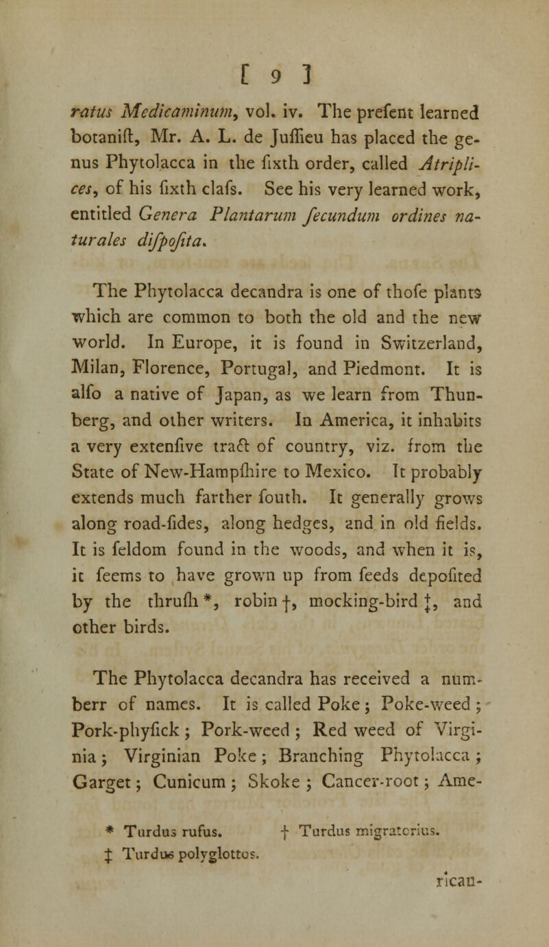 ratus Medicajninum, vol. iv. The prefent learned botanift, Mr. A. L. de JufTieu has placed the ge- nus Phytolacca in the fixth order, called Atripli- ces, of his fixth clafs. See his very learned work, entitled Genera Plantarum fecundum ordines na- turales difpofita. The Phytolacca decandra is one of thofe plants which are common to both the old and the new world. In Europe, it is found in Switzerland, Milan, Florence, Portugal, and Piedmont. It is alfo a native of Japan, as we learn from Thun- berg, and other writers. In America, it inhabits a very extenfive traft of country, viz. from the State of New-Hampfliire to Mexico. It probably extends much farther fouth. It generally grows along road-fides, along hedges, and in old fields. It is fcldom found in the woods, and when it is, it feems to have grown up from feeds depofited by the thrufli*, robin |, mocking-bird+, and other birds. The Phytolacca decandra has received a num- berr of names. It is called Poke ; Poke-weed ; Pork-phyfick ; Pork-weed ; Red weed of Virgi- nia J Virginian Poke; Branching Phytolacca; Garget; Cunicum ; Skoke ; Cancer-root; Ame- * Turdus rufus. f Tardus migratcrius. J Tardus polyglottos. rlcan-