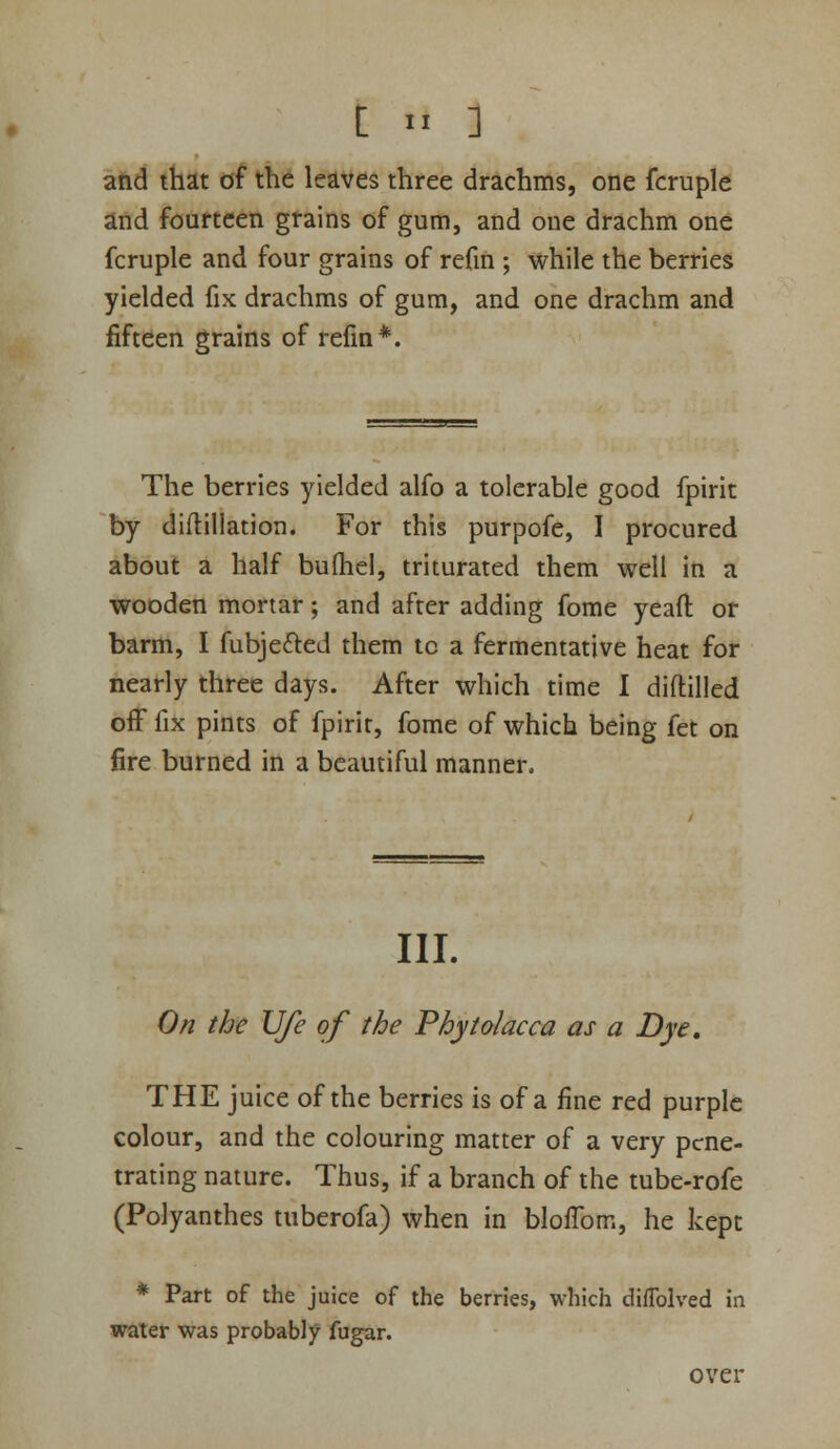 and that of the leaves three drachms, one fcruple and fourteen gtains of gum, and one drachm one fcruple and four grains of refin ; while the berries yielded fix drachms of gum, and one drachm and fifteen grains of refm*. The berries yielded alfo a tolerable good fpirit by diflillation. For this purpofe, 1 procured about a half bufhel, triturated them well in a wooden mortar; and after adding fome yeaft or barm, I fubjefted them tc a fermentative heat for nearly three days. After which time 1 diftilled off fix pints of fpirit, fome of which being fet on fire burned in a beautiful manner. III. On the Ufe of the Phytolacca as a Dye, THE juice of the berries is of a fine red purple colour, and the colouring matter of a very pene- trating nature. Thus, if a branch of the tube-rofe (Polyanthes tuberofa) when in bloflbm, he kept * Part of the juice of the berries, which diffolved in water was probably fugar. over