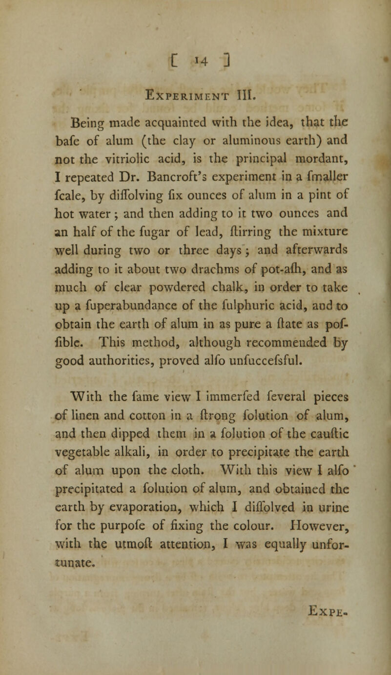 Experiment III. Being made acquainted with the idea, that the bafe of alum (the clay or aluminous earth) and not the vitriolic acid, is the principal mordant, I repeated Dr. Bancroft's experiment in a frr.aller fcale, by diffolving fix ounces of alum in a pint of hot water ; and then adding to it two ounces and an half of the fugar of lead, flirring the mixture well during two or three days j and afterwards adding to it about two drachms of pot-aih, and as much of clear powdered chalk, in order to take up a fuperabundance of the fulphuric acid, and to obtain the earth of alum in as pure a (late as pof- fiblc. This method, although recommended by good authorities, proved alfo unfuccefsful. With the fame view I immerfed feveral pieces of linen and cotton in a ftrong folution of alum, and then dipped them in a folution of the cauftic vegetable alkali, in order to precipitate the earth of alum upon the cloth. With this view I alfo precipitated a folution of alum, and obtained the earth by evaporation, which I diffolved in urine for the purpofe of fixing the colour. However, with the utmoil attention, I was equally unfor- tunate.