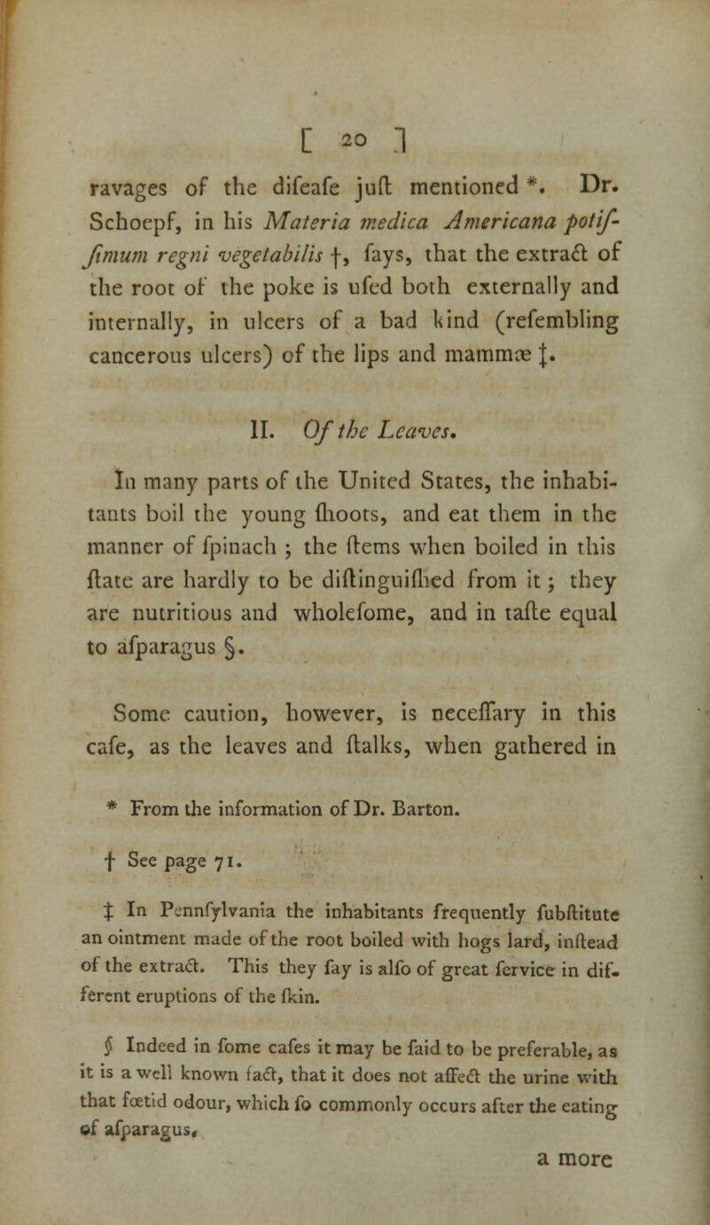 ravages of the difeafe juft mentioned *. Dr. Schoepf, in his Materia tnedica Americana potif- ftmum regni vegelahilis |, fays, that the extra6l of the root of the poke is ufcd both externally and internally, in ulcers of a bad kind (refembling cancerous ulcers) of the lips and mammae |. II. Of the Leaves, In many parts of the United States, the inhabi- tants boil the young flioots, and eat them in the manner of fpinach ; the ftems when boiled in this Hate are hardly to be diftlnguiflied from it; they are nutritious and wholefome, and in tafte equal to afparagus §. Some caution, however, is neceffary in this cafe, as the leaves and (talks, when gathered in * From the information of Dr. Barton. f See page 71. X In Pennfylvanta the inhabitants frequently fubftitute an ointment made of the root boiled with hogs lard, inftead of the extraa. This they fay is alfo of great fervice in dif- ferent eruptions of the (kin. $ Indeed in fome cafes it may be faid to be preferable, as it is a well known fadt, that it does not afFeft the urine with that fcEtid odour, which fo commonly occurs after the eating of afparagus< a more