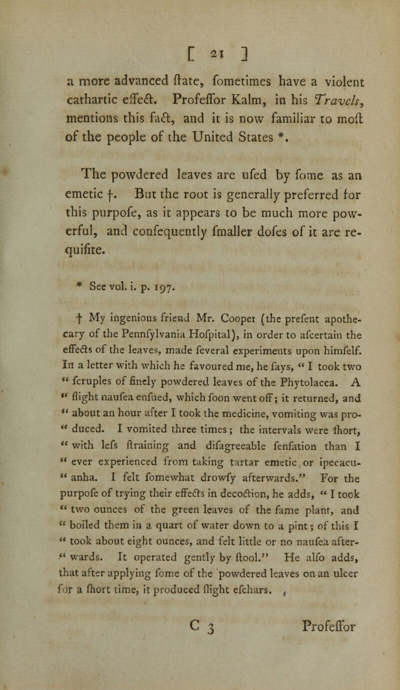 a more advanced ftate, fometimes have a violent cathartic elFeft. ProfefTor Kaim, in his Travels, mentions this fa^l, and it is now familiar to mod of the people of the United States *. The powdered leaves are iifed by fome as an emetic f. But the root is generally preferred for this purpofe, as it appears to be much more pow- erful, and confequently fmaller dofes of it arc re- quifite. * See vol. i. p. 197. f My Ingenious friend Mr. Cooper (the prefent apothe- cary of the Pennfylvania Hofpital), in order to afcertain the effedls of the leaves, made feveral experiments upon himfelf. In a letter with which he favoured me, he fays,  I took two *< fcruples of finely powdered leaves of the Phytolacca. A •* flight naufea enfued, which foon went off; it returned, and ** about an hour after I took the medicine, vomiting was pro-  duced. I vomited three times ; the intervals were Ihort, ** with lefs ftraining and difagreeable fenfation than I  ever experienced from taking tartar emetic or ipecacu- ** anha. I felt fomewhat drowfy afterwards. For the purpofe of trying their effects in decodion, he adds,  I took  two ounces of the green leaves of the fame plant, and  boiled them in a quart of water down to a pint; of this I  took about eight ounces, and felt little or no naufea after-  wards. It operated gently by ftool. He alfo adds, that after applying fome of the powdered leaves on an ulcer {ox a ftiort time, it produced flight efchars. , C 3 ProfefTor