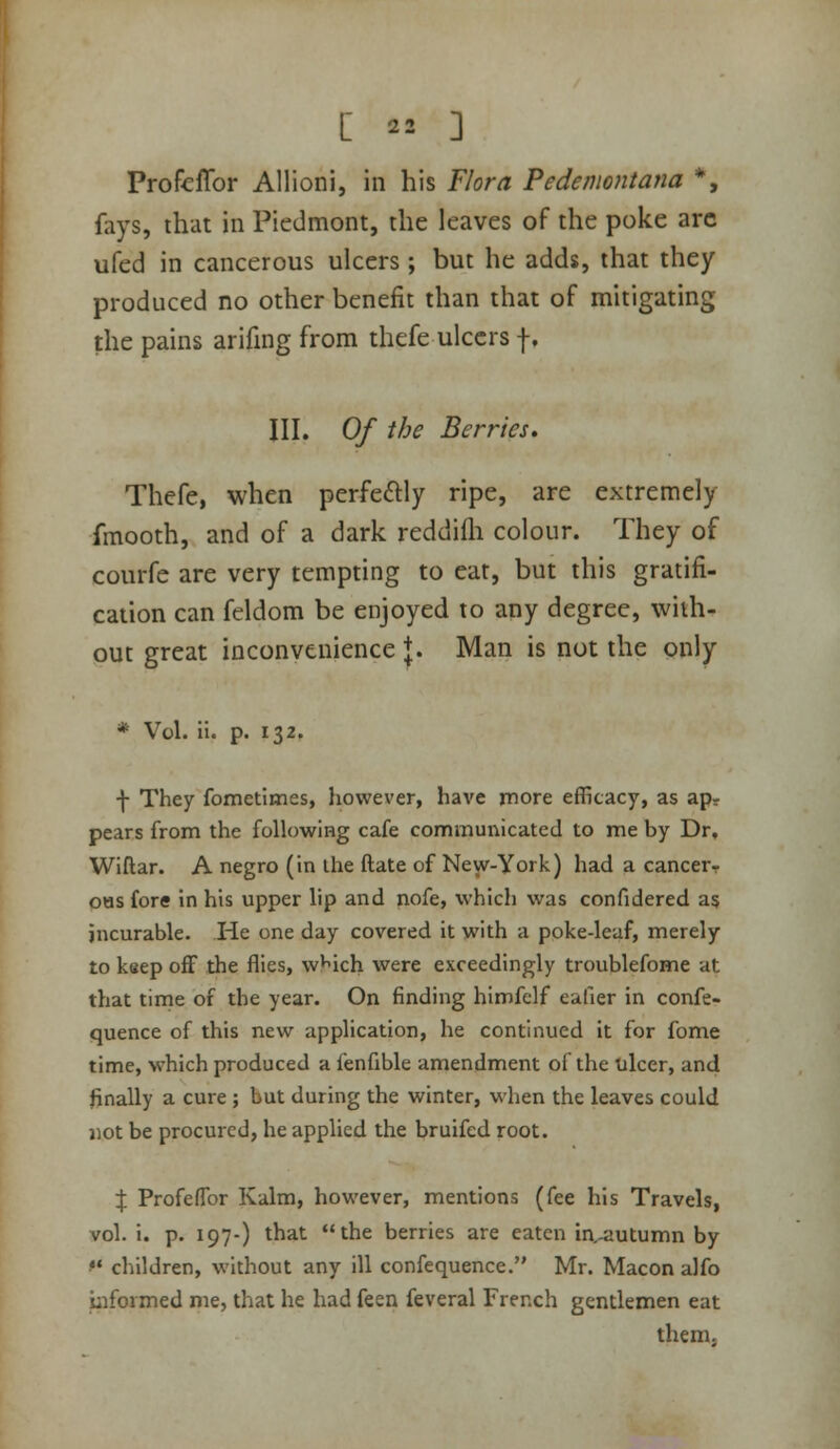 Profcflbr Allioni, in his Flora Pedemontana *, fays, that in Piedmont, the leaves of the poke arc ufed in cancerous ulcers ; but he adds, that they produced no other benefit than that of mitigating the pains arifmg from thefe ulcers f, III. Of the Berries, Thefe, when perfectly ripe, are extremely fmooth, and of a dark reddifli colour. They of courfe are very tempting to eat, but this gratifi- cation can feldom be enjoyed to any degree, with- out great inconvenience J. Man is not the only * Vol. ii. p. 132. f They fometimes, however, have more efficacy, as ap- pears from the following cafe communicated to me by Dr, Wiftar. A negro (in the ftate of New-York) had a cancer- OHS fore in his upper lip and nofe, which was confidered as incurable. He one day covered it with a poke-leaf, merely to keep off the flies, w'^ich were exceedingly troublefome at that time of the year. On finding himfelf eafier in confe- quence of this new application, he continued it for fome time, which produced a fenfible amendment of the ulcer, and finally a cure ; but during the winter, when the leaves could jiot be procured, he applied the bruifed root. X Profeflbr Kalm, however, mentions (fee his Travels, vol. i. p. 197-) that the berries are eaten ia-autumn by '• children, without any ill confequence. Mr. Macon alfo iiiformed me, that he had feen feveral French gentlemen eat them.