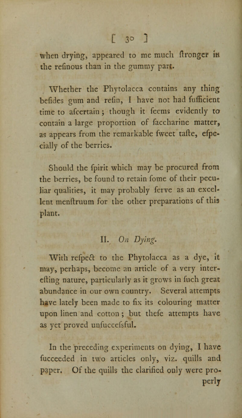 when drying, appeared to me much Hrongcr iti the refmous than in the gummy part. Whether the Phytolacca contains any thing befides gum and refin, I have not had fufficient time to afcertain ; though it feems evidently to contain a large proportion of faccharine matter, as appears from the remarkable fweet tafte, efpe- cially of the berries. Should the fpirit which may be procured from the berries, be found to retain fome of their pecu- liar qualities, it may probably ferve as an excel- lent menftruum for the other preparations of this plant. II. On Dying. With refpeft to the Phytolacca as a dye, it may, perhaps, become an article of a very inter- efting nature, particularly as it grows in fuch great abundance in our own country. Several attempts have lately been made to fix its colouring matter upon linen and cotton ; but thefe attempts have as yet proved un.fuccefsful. In the preceding experiments on dying, I have fucceeded in two articles only, viz. quills and paper. Of the quills the clarified only were pro- perly